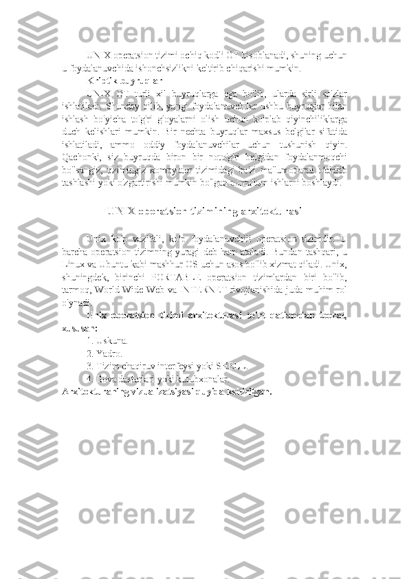 UNIX operatsion tizimi ochiq kodli OT hisoblanadi, shuning uchun
u foydalanuvchida ishonchsizlikni keltirib chiqarishi mumkin.
Kriptik buyruqlar
UNIX   OT   turli   xil   buyruqlarga   ega   bo'lib,   ularda   sirli   so'zlar
ishlatiladi.   Shunday   qilib,   yangi   foydalanuvchilar   ushbu   buyruqlar   bilan
ishlash   bo'yicha   to'g'ri   g'oyalarni   olish   uchun   ko'plab   qiyinchiliklarga
duch   kelishlari   mumkin.   Bir   nechta   buyruqlar   maxsus   belgilar   sifatida
ishlatiladi,   ammo   oddiy   foydalanuvchilar   uchun   tushunish   qiyin.
Qachonki,   siz   buyruqda   biron   bir   noto'g'ri   belgidan   foydalanmoqchi
bo'lsangiz,   tizimingiz   kompyuter   tizimidagi   ba'zi   ma'lumotlarni   o'chirib
tashlashi yoki o'zgartirishi mumkin bo'lgan noma'lum ishlarni boshlaydi.
UNIX operatsion tizimining arxitekturasi
Unix   ko'p   vazifali,   ko'p   foydalanuvchili   operatsion   tizimdir.   U
barcha   operatsion   tizimning   yuragi   deb   ham   ataladi.   Bundan   tashqari,   u
Linux va Ubuntu kabi mashhur OS uchun asos bo'lib xizmat qiladi. Unix,
shuningdek,   birinchi   PORTABLE   operatsion   tizimlardan   biri   bo'lib,
tarmoq, World Wide Web va INTERNET rivojlanishida juda muhim rol
o'ynadi.
Unix   operatsion   tizimi   arxitekturasi   to'rt   qatlamdan   iborat,
xususan:
1.  Uskuna.
2.  Yadro.
3.  Tizim chaqiruv interfeysi yoki SHELL.
4.  Ilova dasturlari yoki kutubxonalar.
Arxitekturaning vizualizatsiyasi quyida keltirilgan. 