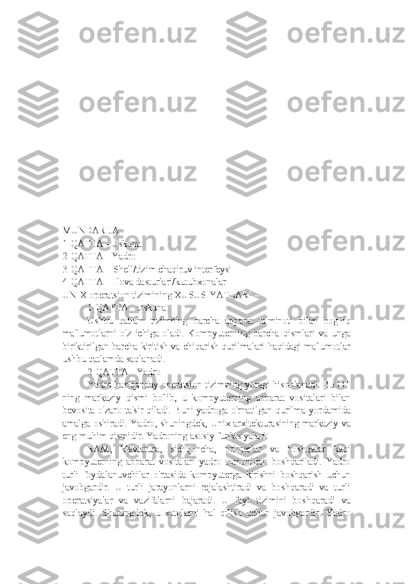 MUNDARIJA
1-QATTA - Uskuna
2-QATTA - Yadro
3-QATTA – Shell/tizim chaqiruv interfeysi
4-QATTA – Ilova dasturlari/kutubxonalar
UNIX operatsion tizimining XUSUSIYATLARI –
1-QATTA - Uskuna
Ushbu   qatlam   tizimning   barcha   apparat   ta'minoti   bilan   bog'liq
ma'lumotlarni   o'z   ichiga   oladi.   Kompyuterning   barcha   qismlari   va   unga
biriktirilgan barcha kiritish va chiqarish qurilmalari haqidagi ma'lumotlar
ushbu qatlamda saqlanadi.
2-QATTA - Yadro
Yadro har qanday operatsion tizimning yuragi hisoblanadi. Bu OT
ning   markaziy   qismi   bo'lib,   u   kompyuterning   apparat   vositalari   bilan
bevosita o'zaro ta'sir qiladi. Buni yadroga o'rnatilgan qurilma yordamida
amalga oshiradi. Yadro, shuningdek, Unix arxitekturasining markaziy va
eng muhim qismidir. Yadroning asosiy funktsiyalari:
RAM,   klaviatura,   sichqoncha,   printerlar   va   boshqalar   kabi
kompyuterning   apparat   vositalari   yadro   tomonidan   boshqariladi.   Yadro
turli   foydalanuvchilar   o'rtasida   kompyuterga   kirishni   boshqarish   uchun
javobgardir.   U   turli   jarayonlarni   rejalashtiradi   va   boshqaradi   va   turli
operatsiyalar   va   vazifalarni   bajaradi.   U   fayl   tizimini   boshqaradi   va
saqlaydi.   Shuningdek,   u   xatolarni   hal   qilish   uchun   javobgardir.   Yadro 