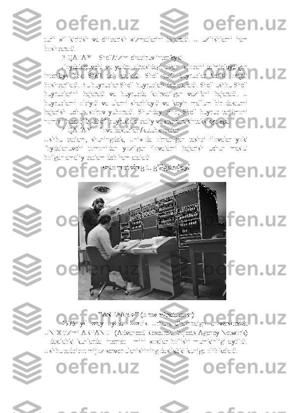 turli   xil   kiritish   va   chiqarish   xizmatlarini   bajaradi.   U   uzilishlarni   ham
boshqaradi.
  3-QATAY – Shell/tizim chaqiruv interfeysi
Foydalanuvchi   va   yadro   o'rtasidagi   o'zaro   aloqani   ta'minlaydigan
interfeys   The   Shell   deb   ataladi.   Shell   turli   buyruqlar   berish   orqali
boshqariladi. Bu buyruqlar Shell buyruqlari deb ataladi. Shell ushbu Shell
buyruqlarini   bajaradi   va   buyruqda   ko'rsatilgan   vazifani   bajaradi.   U
buyruqlarni   o'qiydi   va   ularni   sharhlaydi   va   keyin   ma'lum   bir   dasturni
bajarish   uchun   so'rov   yuboradi.   Shunday   qilib,   Shell   buyruq   tarjimoni
nomini ham oldi. Shell buyruqlari qat'iy va standart sintaksisga ega. 
4-QATAY – Ilova dasturlari/kutubxonalar
Ushbu   qatlam,   shuningdek,   Unix-da   o'rnatilgan   tashqi   ilovalar   yoki
foydalanuvchi   tomonidan   yozilgan   ilovalarni   bajarish   uchun   mas'ul
bo'lgan amaliy qatlam deb ham ataladi
Internetning tug'ilgan joyi
"ARPANET" (brewminate.com)
1975   yil   may   oyida   Illinois   Urbana-Champaign   universitetida
UNIX tizimi ARPANET (Advanced Research Projects Agency Network)
-   dastlabki   kunlarda   Internet   -   mini   xostlar   bo'lishi   mumkinligi   aytildi.
Ushbu tadqiqot mijoz-server ulanishining dastlabki kuniga olib keladi. 