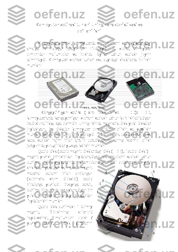 Kompyuter xotira si  turlari  uning harakteristikasi va
qo ' llanilishi
Kompyuter   xotirasi,  kompyuterda  ma ' lumotlarni   saqlash  vaqtidagi
amalga   oshiriladigan   jarayonlarni   ifodalaydi.   Bu   xotira,   kompyuter
tomonidan   ma ' lumotlar   va   boshqa   fayllar   uchun   saqlash   joyini
ta ' minlaydi.   Kompyuter   xotirasi   turlari   esa   quyidagi   shakllarda   bo ' lishi
mumkin:
HDD, DICK, DRIVE
  Kengaytirilgan   xotira   (Hard   Disk   Drive   -   HDD):   HDD,
kompyuterlarda kengaytirilgan xotirani saqlash uchun ko ' p ishlatiladigan
traditsionallikka   ega   tizimdir.   Uning   ichida   magnetik   disk   yoki   diskalar
joylashgan,   bu   diskalar   kompyuter   tomonidan   o ' qilishi   va   yozilishi
mumkin bo ' lgan ma ' lumotlarni saqlaydi. HDD o ' rtacha to ' xtash tezligi va
katta   saqlash   hajmi   bilan   ajralib   turadi,   ammo   uning   iste ' mol   qilish
jarayonida yorug ' liklar yuzaga kelishi mumkin.
Qattiq disk (qattiq magnit disklardagi disk (HDD), "qattiq disk") -
magnit   yozish   printsipidan   foydalanadigan   ma'lumotlarni   saqlash   uchun
qurilma. Ushbu vosita ichida ma'lumotlar engil metall qotishmasidan yoki
shishadan   yasalgan   va   maxsus   magnit
material   qatlami   bilan   qoplangan
(ko'pincha   xrom   dioksidi)   qattiq
plitalarga   yoziladi.   Dizaynga   qarab,
qurilma bitta o'qda tez aylanadigan bir
yoki   bir   nechta   bunday   plitalardan
foydalanishi mumkin.
Qattiq   disk   qurilmasi:   1-doimiy
magnit;   2-boshning   solenoid
haydovchisi;   3-ma'lumotni   o'qish   /
yozish   boshi;   4-disk   plitalarini 