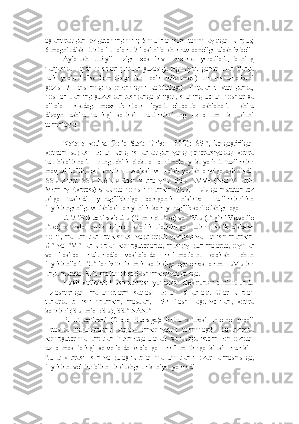 aylantiradigan   dvigatelning   mili;   5-muhrlanishni   ta'minlaydigan   korpus;
6-magnit disk plitalari to'plami 7-boshni boshqaruv paneliga ulash kabeli
Aylanish   tufayli   o'ziga   xos   havo   zaxirasi   yaratiladi,   buning
natijasida   o'qish   boshlari   plitalar   yuzasiga   tegmaydi,   garchi   ular   ularga
juda   yaqin   bo'lsa   ham   (faqat   bir   necha   mikrometr).   Bu   ma'lumotlarni
yozish   /   o'qishning   ishonchliligini   kafolatlaydi.   Plitalar   to'xtatilganda,
boshlar ularning yuzasidan tashqariga siljiydi, shuning uchun boshlar va
plitalar   orasidagi   mexanik   aloqa   deyarli   chiqarib   tashlanadi.   Ushbu
dizayn   ushbu   turdagi   saqlash   qurilmalarining   uzoq   umr   ko'rishini
ta'minlaydi.
Katada   xotira   (Solid   State   Drive   -   SSD):   SSD,   kengaytirilgan
xotirani   saqlash   uchun   keng   ishlatiladigan   yangi   jeneratsiyadagi   xotira
turi hisoblanadi. Uning ichida elektron qurilmalar yoki yadroli tuzilmalar
mavjud bo'lib,  ma'lumotlarni  saqlash   va o'qish   yozish  amalga  oshiriladi.
SSD   xotira   SSD   NAND   flash   xotira   yoki   SSD   NVMe   (Non-Volatile
Memory Express)   shaklida  bo ' lishi   mumkin.  SSD,  HDD  ga nisbatan   tez
ishga   tushadi,   yorug ' liklariga   qaraganda   nisbatan   qurilmalaridan
foydalanganligi va ishlash jarayonida kam yorug ' lik sarf etishiga ega.
CD/DVD xotirasi:  CD (Compact Disc) va DVD (Digital Versatile
Disc)   xotiralar   optik   tizimlar   sifatida   ifodalangan.   Ular   plastik   diskalar
bo ' lib, ma ' lumotlar optik sinash vaqti orqali yozilishi va o ' qilishi mumkin.
CD   va   DVD   lar   ko ' plab   kompyuterlarda,   musiqiy   qurilmalarda,   o ' yinlar
va   boshqa   multimedia   vositalarda   ma ' lumotlarni   saqlash   uchun
foydalaniladi.  CD lar  katta hajmda saqlashga  ega  emas,  ammo DVD lar
unga nisbatan ko ' p ma ' lumot saqlash imkoniyatiga ega.
Flash  xotirasi:   Flash  xotirasi,  yoddoshli   elektronlar  qurilmalarida
o ' zlashtirilgan   ma ' lumotlarni   saqlash   uchun   ishlatiladi.   Ular   ko ' plab
turlarda   bo ' lishi   mumkin,   masalan,   USB   flash   haydovchilari,   xotira
kartalari (SD, microSD), SSD NAND .
Bulut   xotirasi   (Cloud   Storage):   Bulut   xotirasi,   Internet   orqali
o ' rtasida   ma ' lumotlarni   saqlash   imkoniyatini   ta ' minlaydi.   Bu   tizimda
kompyuter   ma ' lumotlari   Internetga   ulanadi   va   ularga   iste ' molchi   o ' zidan
uzoq   masofadagi   serverlarda   saqlangan   ma ' lumotlarga   kirish   mumkin.
Bulut   xotirasi   oson   va   qulaylik   bilan   ma ' lumotlarni   o ' zaro   almashishga,
foydalanuvchilar bilan ulashishga imkoniyat yaratadi. 