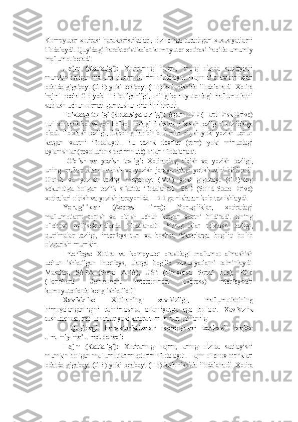 Kompyuter   xotirasi  harakteristikalari,  o ' z ichiga  turadigan xususiyatlarni
ifodalaydi. Quyidagi harakteristikalar kompyuter xotirasi haqida umumiy
ma ' lumot beradi:
Hajm   (Kattaligi):   Xotiraning   hajmi,   uning   o ' zida   saqlayishi
mumkin bo ' lgan ma ' lumotlar miqdorini ifodalaydi. Hajm o ' lchov birliklari
odatda gigabayt (GB) yoki terabayt (TB) ko ' rinishida ifodalanadi. Xotira
hajmi necha GB yoki TB bo ' lganligi, uning kompyuterdagi ma ' lumotlarni
saqlash uchun o ' rnatilgan tushunchani bildiradi.
To ' xtash tezligi (Rotatsiya tezligi):  Agar HDD (Hard Disk Drive)
turi xotirani ko ' rsatgan bo ' lsa, undagi diskalar to ' xtash tezligini o ' z ichiga
oladi. To ' xtash tezligi, diskning har bir bo ' limini o ' qish yoki yozish uchun
ketgan   vaqtni   ifodalaydi.   Bu   tezlik   devrlar   (rpm)   yoki   minutdagi
aylanishlar (revolutions per minute) bilan ifodalanadi.
  O ' qish   va   yozish   tezligi:   Xotiraning   o ' qish   va   yozish   tezligi,
uning   ma ' lumotlarni   o ' qish   va   yozish   jarayonidagi   yetishuvini   bildiradi.
O ' qish   va   yozish   tezligi   megabayt   (MB)   yoki   gigabayt   (GB)ning
sekundiga   bo ' lgan   tezlik   sifatida   ifodalanadi.   SSD   (Solid   State   Drive)
xotiralari o ' qish va yozish jarayonida HDD ga nisbatan ko ' p tez ishlaydi.
Yorug ' liklar   (Access   Time):   Yorug ' liklar,   xotiradagi
ma ' lumotlarni   topish   va   o ' qish   uchun   ketgan   vaqtni   bildiradi.   Uning
o ' lchovi   millisekundlarda   ifodalanadi.   Yorug ' liklar   to ' xtash   tezligi,
qurilmalar   tezligi,   interfeys   turi   va   boshqa   faktorlarga   bog ' liq   bo ' lib
o ' zgarishi mumkin.
Interfeys:   Xotira   va   kompyuter   orasidagi   ma ' lumot   almashish
uchun   ishlatilgan   interfeys,   ularga   bog ' liq   xususiyatlarni   ta ' minlaydi.
Masalan,   SATA   (Serial   ATA),   USB   (Universal   Serial   Bus),   PCIe
(Peripheral   Component   Interconnect   Express)   interfeyslari
kompyuterlarda keng ishlatiladi.
Xavfsizlik:   Xotiraning   xavfsizligi,   ma ' lumotlarining
himoyalanganligini   ta ' minlashda   ahamiyatga   ega   bo ' ladi.   Xavfsizlik
tushunchasi, ma ' lumotlar yoki xotira tomonidan qo ' llanilg
  Quyidagi   harakteristikalar   kompyuter   xotirasi   haqida
umumiy ma ' lumot beradi:
Hajm   (Kattaligi):   Xotiraning   hajmi,   uning   o ' zida   saqlayishi
mumkin bo ' lgan ma ' lumotlar miqdorini ifodalaydi. Hajm o ' lchov birliklari
odatda gigabayt (GB) yoki terabayt (TB) ko ' rinishida ifodalanadi. Xotira 