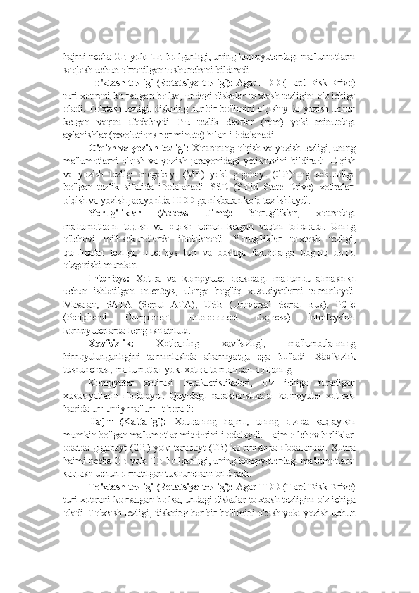 hajmi necha GB yoki TB bo ' lganligi, uning kompyuterdagi ma ' lumotlarni
saqlash uchun o ' rnatilgan tushunchani bildiradi.
To ' xtash tezligi (Rotatsiya tezligi):  Agar HDD (Hard Disk Drive)
turi xotirani ko ' rsatgan bo ' lsa, undagi diskalar to ' xtash tezligini o ' z ichiga
oladi. To ' xtash tezligi, diskning har bir bo ' limini o ' qish yoki yozish uchun
ketgan   vaqtni   ifodalaydi.   Bu   tezlik   devrlar   (rpm)   yoki   minutdagi
aylanishlar (revolutions per minute) bilan ifodalanadi.
O ' qish va yozish tezligi:  Xotiraning o ' qish va yozish tezligi, uning
ma ' lumotlarni   o ' qish   va  yozish   jarayonidagi   yetishuvini   bildiradi.   O ' qish
va   yozish   tezligi   megabayt   (MB)   yoki   gigabayt   (GB)ning   sekundiga
bo ' lgan   tezlik   sifatida   ifodalanadi.   SSD   (Solid   State   Drive)   xotiralari
o ' qish va yozish jarayonida HDD ga nisbatan ko ' p tez ishlaydi.
Yorug ' liklar   (Access   Time):   Yorug ' liklar,   xotiradagi
ma ' lumotlarni   topish   va   o ' qish   uchun   ketgan   vaqtni   bildiradi.   Uning
o ' lchovi   millisekundlarda   ifodalanadi.   Yorug ' liklar   to ' xtash   tezligi,
qurilmalar   tezligi,   interfeys   turi   va   boshqa   faktorlarga   bog ' liq   bo ' lib
o ' zgarishi mumkin.
Interfeys:   Xotira   va   kompyuter   orasidagi   ma ' lumot   almashish
uchun   ishlatilgan   interfeys,   ularga   bog ' liq   xususiyatlarni   ta ' minlaydi.
Masalan,   SATA   (Serial   ATA),   USB   (Universal   Serial   Bus),   PCIe
(Peripheral   Component   Interconnect   Express)   interfeyslari
kompyuterlarda keng ishlatiladi.
Xavfsizlik:   Xotiraning   xavfsizligi,   ma ' lumotlarining
himoyalanganligini   ta ' minlashda   ahamiyatga   ega   bo ' ladi.   Xavfsizlik
tushunchasi, ma ' lumotlar yoki xotira tomonidan qo ' llanilg
Kompyuter   xotirasi   harakteristikalari,   o ' z   ichiga   turadigan
xususiyatlarni   ifodalaydi.   Quyidagi   harakteristikalar   kompyuter   xotirasi
haqida umumiy ma ' lumot beradi:
Hajm   (Kattaligi):   Xotiraning   hajmi,   uning   o ' zida   saqlayishi
mumkin bo ' lgan ma ' lumotlar miqdorini ifodalaydi. Hajm o ' lchov birliklari
odatda gigabayt (GB) yoki terabayt (TB) ko ' rinishida ifodalanadi. Xotira
hajmi necha GB yoki TB bo ' lganligi, uning kompyuterdagi ma ' lumotlarni
saqlash uchun o ' rnatilgan tushunchani bildiradi.
To ' xtash tezligi (Rotatsiya tezligi):  Agar HDD (Hard Disk Drive)
turi xotirani ko ' rsatgan bo ' lsa, undagi diskalar to ' xtash tezligini o ' z ichiga
oladi. To ' xtash tezligi, diskning har bir bo ' limini o ' qish yoki yozish uchun 