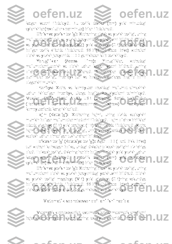 ketgan   vaqtni   ifodalaydi.   Bu   tezlik   devrlar   (rpm)   yoki   minutdagi
aylanishlar (revolutions per minute) bilan ifodalanadi.
O ' qish va yozish tezligi:  Xotiraning o ' qish va yozish tezligi, uning
ma ' lumotlarni   o ' qish   va  yozish   jarayonidagi   yetishuvini   bildiradi.   O ' qish
va   yozish   tezligi   megabayt   (MB)   yoki   gigabayt   (GB)ning   sekundiga
bo ' lgan   tezlik   sifatida   ifodalanadi.   SSD   (Solid   State   Drive)   xotiralari
o ' qish va yozish jarayonida HDD ga nisbatan ko ' p tez ishlaydi.
Yorug ' liklar   (Access   Time):   Yorug ' liklar,   xotiradagi
ma ' lumotlarni   topish   va   o ' qish   uchun   ketgan   vaqtni   bildiradi.   Uning
o ' lchovi   millisekundlarda   ifodalanadi.   Yorug ' liklar   to ' xtash   tezligi,
qurilmalar   tezligi,   interfeys   turi   va   boshqa   faktorlarga   bog ' liq   bo ' lib
o ' zgarishi mumkin.
Interfeys:   Xotira   va   kompyuter   orasidagi   ma ' lumot   almashish
uchun   ishlatilgan   interfeys,   ularga   bog ' liq   xususiyatlarni   ta ' minlaydi.
Masalan,   SATA   (Serial   ATA),   USB   (Universal   Serial   Bus),   PCIe
(Peripheral   Component   Interconnect   Express)   interfeyslari
kompyuterlarda keng ishlatiladi.
Hajm   (Kattaligi):   Xotiraning   hajmi,   uning   o ' zida   saqlayishi
mumkin bo ' lgan ma ' lumotlar miqdorini ifodalaydi. Hajm o ' lchov birliklari
odatda gigabayt (GB) yoki terabayt (TB) ko ' rinishida ifodalanadi. Xotira
hajmi necha GB yoki TB bo ' lganligi, uning kompyuterdagi ma ' lumotlarni
saqlash uchun o ' rnatilgan tushunchani bildiradi.
To ' xtash tezligi (Rotatsiya tezligi):  Agar HDD (Hard Disk Drive)
turi xotirani ko ' rsatgan bo ' lsa, undagi diskalar to ' xtash tezligini o ' z ichiga
oladi. To ' xtash tezligi, diskning har bir bo ' limini o ' qish yoki yozish uchun
ketgan   vaqtni   ifodalaydi.   Bu   tezlik   devrlar   (rpm)   yoki   minutdagi
aylanishlar (revolutions per minute) bilan ifodalanadi.
O ' qish va yozish tezligi:  Xotiraning o ' qish va yozish tezligi, uning
ma ' lumotlarni   o ' qish   va  yozish   jarayonidagi   yetishuvini   bildiradi.   O ' qish
va   yozish   tezligi   megabayt   (MB)   yoki   gigabayt   (GB)ning   sekundiga
bo ' lgan   tezlik   sifatida   ifodalanadi.   SSD   (Solid   State   Drive)   xotiralari
o ' qish va yozish jarayonida HDD ga nisbatan ko ' p tez ishlaydi.
Matematik soprotsessor qo ' llanilishi haqida
Matematik   soprotsessorlar,   avtomatik   tarzda   matematik   amallarni
bajarishda   kompyuter   sistemlarining   asosiy   qismlaridan   biridir.   Ular 