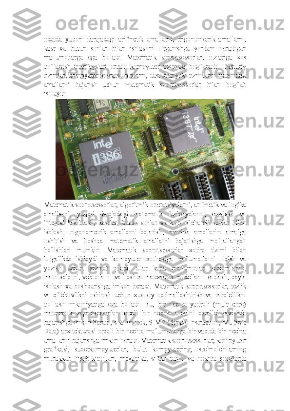 odatda   yuqori   darajadagi   arifmetik   amallarni,   trigonometrik   amallarni,
kasr   va   butun   sonlar   bilan   ishlashni   o ' rganishga   yordam   beradigan
ma ' lumotlarga   ega   bo ' ladi.   Matematik   soprotsessorlar,   o ' zlariga   xos
qo ' llanish   interfeyslari   orqali   kompyuter   tizimiga   bog ' lanadi.   Dasturiy
tizimlar, kompyuter operatsion tizimi, dasturlar yoki tizimlarni matematik
amallarni   bajarish   uchun   matematik   soprotsessorlar   bilan   bog ' lab
ishlaydi.
Matematik soprotsessorlar, algoritmik operatsiyalarni, arifmetik va logika
amallarni,   yuqori   darajadagi   matematik   funksiyalarni,   sanalash   va
integral   hisoblash,   kasrlar,   butun   sonlar   va   ko ' p   o ' lchamli   sonlar   bilan
ishlash,   trigonometrik   amallarni   bajarish,   matritsa   amallarini   amalga
oshirish   va   boshqa   matematik   amallarni   bajarishga   mo ' ljallangan
bo ' lishlari   mumkin.   Matematik   soprotsessorlar   xotira   tizimi   bilan
birgalikda   ishlaydi   va   kompyuter   xotirasiga   ma ' lumotlarni   o ' qish   va
yozish   uchun   xizmat   qiladi.   Ular   katta   ma ' lumotlar   to ' plamlarini,
matritsalarni, vektorlarni va boshqa matematik modellarni saqlash, qayta
ishlash   va   boshqarishga   imkon   beradi.   Matematik   soprotsessorlar,   tezlik
va   effektivlikni   oshirish   uchun   xususiy   optimallashtirish   va   paralellikni
qo ' llash   imkoniyatiga   ega   bo ' ladi.   Bu,   bir   nechta   yadroli   (multi-core)
matematik   soprotsessorlar   orqali   bir   nechta   amalni   parallel   ravishda
bajarishga imkon beradi, shuningdek, SIMD (Single Instruction, Multiple
Data)  arxitekturasi  orqali  bir  nechta ma ' lumotlarga bir  vaqtda bir  nechta
amallarni bajarishga imkon beradi.   Matematik soprotsessorlar, kompyuter
grafikasi,   superkompyuterlar,   bulut   kompyutering,   iste ' molchilarning
murakkab   hisob-kitoblari,   mexanika,   sifatli   tahlil   va   boshqa   sohalarda 