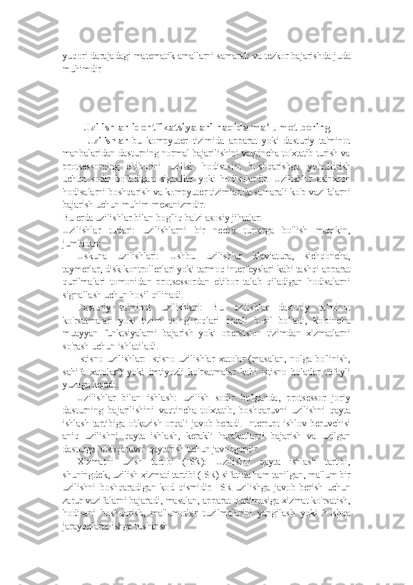 yuqori darajadagi matematik amallarni samarali va tezkor bajarishda juda
muhimdir  
Uzilishlar identfikatsiyalari haqida ma ' lumot bering
Uzilishlar   bu   kompyuter   tizimida   apparat   yoki   dasturiy   ta'minot
manbalaridan dasturning normal bajarilishini vaqtincha to'xtatib turish va
protsessorning   e'tiborini   uzilish   hodisasini   boshqarishga   yo'naltirish
uchun   sodir   bo'ladigan   signallar   yoki   hodisalardir.   Uzilishlar   asinxron
hodisalarni boshqarish va kompyuter tizimlarida samarali ko'p vazifalarni
bajarish uchun muhim mexanizmdir.
Bu erda uzilishlar bilan bog'liq ba'zi asosiy jihatlar:
Uzilishlar   turlari:   uzilishlarni   bir   necha   turlarga   bo'lish   mumkin,
jumladan:
- Uskuna   uzilishlari:   Ushbu   uzilishlar   klaviatura,   sichqoncha,
taymerlar, disk kontrollerlari yoki tarmoq interfeyslari kabi tashqi apparat
qurilmalari   tomonidan   protsessordan   e'tibor   talab   qiladigan   hodisalarni
signallash uchun hosil qilinadi.
- Dasturiy   ta'minot   uzilishlari:   Bu   uzilishlar   dasturiy   ta'minot
ko'rsatmalari   yoki   tizim   qo'ng'iroqlari   orqali   hosil   bo'ladi,   ko'pincha
muayyan   funktsiyalarni   bajarish   yoki   operatsion   tizimdan   xizmatlarni
so'rash uchun ishlatiladi.
- Istisno   uzilishlar:   Istisno   uzilishlar   xatolar   (masalan,   nolga   bo'linish,
sahifa   xatolari)   yoki   imtiyozli   ko'rsatmalar   kabi   istisno   holatlar   tufayli
yuzaga keladi.
- Uzilishlar   bilan   ishlash:   uzilish   sodir   bo'lganda,   protsessor   joriy
dasturning   bajarilishini   vaqtincha   to'xtatib,   boshqaruvni   uzilishni   qayta
ishlash tartibiga o'tkazish orqali javob beradi. Interrupt ishlov beruvchisi
aniq   uzilishni   qayta   ishlash,   kerakli   harakatlarni   bajarish   va   uzilgan
dasturga boshqaruvni qaytarish uchun javobgardir.
- Xizmatni   uzish   tartibi   (ISR):   Uzilishni   qayta   ishlash   tartibi,
shuningdek, uzilish xizmati tartibi (ISR) sifatida ham tanilgan, ma'lum bir
uzilishni   boshqaradigan   kod   qismidir.   ISR   uzilishga   javob   berish   uchun
zarur vazifalarni bajaradi, masalan, apparat qurilmasiga xizmat ko'rsatish,
hodisani   boshqarish,   ma'lumotlar   tuzilmalarini   yangilash   yoki   boshqa
jarayonlarni ishga tushirish. 