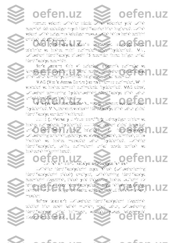 - Interrupt   vektori:   uzilishlar   odatda   uzilish   vektorlari   yoki   uzilish
raqamlari  deb  ataladigan   noyob  identifikatorlar   bilan   bog'lanadi.  Uzilish
vektori uzilish turiga mos keladigan maxsus uzilish ishlov berish tartibini
aniqlash uchun ishlatiladi.
IMEI   (International   Mobile   Equipment   Identity):   Mobil
telefonlar   va   boshqa   mobil   qurilmalar   uchun   foydalaniladi.   IMEI,
uziluvchani   identifikatsiya   qiluvchi   15   raqamdan   iborat   bo ' lgan   unikal
identifikatsiya raqamidir.
Serial   raqam:   Ko ' p   xil   turlardagi   elektronik   qurilmalar   va
kompyuterlarda   foydalaniladi.   Serial   raqam,   uziluvchani   identifikatsiya
qilish uchun kompaniya tomonidan belgilangan unikal raqamdur.
MAC (Media Access Control) adresi:  Tarmoq qurilmalari, Wi-Fi
vositalari   va   boshqa   tarmoqli   qurilmalarda   foydalaniladi.   MAC   adresi,
uziluvchani   tarmoqning   foydalanuvchisini   identifikatsiya   qilish   uchun
unikal identifikator hisoblanadi.
VIN (Vehicle Identification Number):  Transport vositalari uchun
foydalaniladi. VIN, transport vositasini identifikatsiya qilish uchun global
identifikatsiya standarti hisoblanadi.
UUID   (Universally   Unique   Identifier):   Uchraydigan   to ' plam   va
boshqa qurilmalarda foydalaniladi.  UUID, uziluvchani  global  darajadagi
unikal   identifikator   sifatida   belgilaydi.   Bu   identifikatsiyalar,
uziluvchaning tanlanishi, garantiya va xizmat ko ' rsatish, ta ' mirlash, to ' lov
hisoblash   va   boshqa   maqsadlar   uchun   foydalaniladi.   Uzilishlar
identifikatsiyalari,   ushbu   qurilmalarni   unikal   tarzda   tanilash   va
boshqarish imkonini beradi.
Uzilishlar identfikatsiyalarini qayta ishlash 
Uzilishlar   identifikatsiyalarini   qayta   ishlash   (uziluvchanlarning
identifikatsiyalarini   tiklash)   amaliyoti,   uzilishlarining   identifikatsiya
raqamlarini   o ' zgartirish,   tiklash   yoki   tiklashning   boshqa   usullarini   o ' z
ichiga   oladi.   Uzilishlar   identifikatsiyalarini   qayta   ishlashning   amalga
oshirilishi mumkin bo ' lgan bir nechta sabablari mavjud bo ' lishi mumkin,
masalan:
So ' rov   talablari:   Uziluvchalar   identifikatsiyalarni   o ' zgartirish
talablari   bilan   qarshi   kelishi   mumkin,   misol   uchun,   uziluvchaning
identifikatsiyasi   unikal   bo ' lmagan,   xatoliklar   yuzaga   kelgan   yoki
o ' zgartirish talab etilgan. 