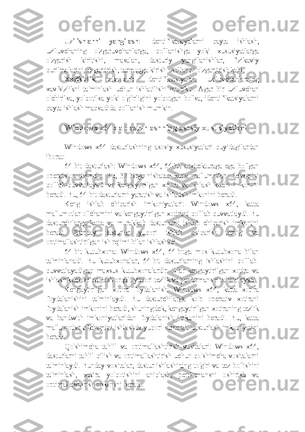 Uzilishlarni   yangilash :   Identifikatsiyalarni   qayta   ishlash,
uziluvchaning   o ' zgaruvchanlarga,   qo ' llanishga   yoki   xususiyatlarga
o ' zgarish   kiritishi,   masalan,   dasturiy   yangilanishlar,   fizikaviy
qurilmalarini o ' zgartirish, tarmoqga kirish usullarini o ' zgartirish kabi.
Xavfsizlik   talablari:   Identifikatsiyalar,   uziluvchanlarning
xavfsizlikni   ta ' minlash   uchun   ishlatilishi   mumkin.   Agar   bir   uziluvchan
o ' chirilsa, yo ' qotilsa yoki  o ' g ' irligini yo ' qotgan bo ' lsa, identifikatsiyalarni
qayta ishlash maqsadida qo ' llanish mumkin.
Windows x64 da dasturlashning asosiy xususiyatlari
Windows   x64   dasturlashning   asosiy   xususiyatlari   quyidagilardan
iborat:  
64-bit   dasturlash:   Windows   x64,   64-bit   arxitekturaga   ega   bo ' lgan
operatsion   tizimdir.   Bu,   32-bitga   nisbatan   katta   ma ' lumotlar   o ' lchamini
qo ' llab-quvvatlayadi   va   kengaytirilgan   xotira   va   ishlash   kuchi   imkonini
beradi. Bu, 64-bit dasturlarni yaratish va ishlatish imkonini beradi.
Keng   ishlab   chiqarish   imkoniyatlari:   Windows   x64,   katta
ma ' lumotlar o ' lchamini va kengaytirilgan xotirani qo ' llab-quvvatlaydi. Bu
dasturchilarga   katta   va   murakkab   dasturlarni   ishlab   chiqarish   imkonini
beradi.   Bunday   dasturlar   yuqori   ishlab   chiqarish   tezligi   va
optimallashtirilgan ish rejimi bilan ishlashadi.
64-bit   kutubxona:   Windows   x64,   64-bitga   mos   kutubxona   bilan
ta ' minlanadi.   Bu   kutubxonalar,   64-bit   dasturlarning   ishlashini   qo ' llab-
quvvatlayadigan   maxsus   kutubxonalardir.   Ular   kengaytirilgan   xotira   va
ishlash kuchini qo ' llash orqali yuqori tezlik va performansni ta ' minlayadi.
Kengaytirilgan   xotira   foydalanish:   Windows   x64,   katta   xotira
foydalanishini   ta ' minlaydi.   Bu   dasturchilarga   ko ' p   operativ   xotirani
foydalanish imkonini beradi, shuningdek, kengaytirilgan xotiraning tezlik
va   bandwith   imkoniyatlaridan   foydalanish   imkonini   beradi.   Bu,   katta
ma ' lumotlar o ' lchamini ishlashda yuqori samarali dasturlash imkoniyatini
beradi.
Qo ' shimcha   tahlil   va   optimallashtirish   vositalari:   Windows   x64,
dasturlarni tahlil qilish va optimallashtirish uchun qo ' shimcha vositalarni
ta ' minlaydi. Bunday  vositalar,  dastur   ishlashining  to ' g ' ri   va tez  bo ' lishini
ta ' minlash,   xotira   yo ' qotishini   aniqlash,   performansni   oshirish   va
optimallashtirish imkonini beradi. 