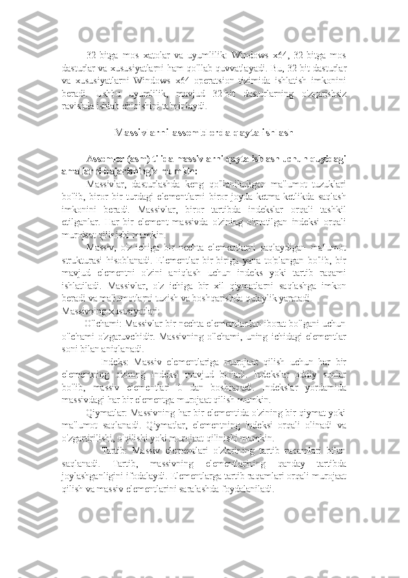 32-bitga   mos   xatolar   va   uyumlilik:   Windows   x64,   32-bitga   mos
dasturlar va xususiyatlarni ham qo ' llab-quvvatlayadi. Bu, 32-bit dasturlar
va   xususiyatlarni   Windows   x64   operatsion   tizimida   ishlatish   imkonini
beradi.   Ushbu   uyumlilik,   mavjud   32-bit   dasturlarning   o ' zgarishsiz
ravishda ishlab chiqishini ta ' minlaydi.
Massivlarni assemblerda qayta ishlash
Assemler (asm) tilida massivlarni qayta ishlash uchun quyidagi
amallarni bajarishingiz mumkin:
Massivlar,   dasturlashda   keng   qo'llaniladigan   ma'lumot   tuzuklari
bo'lib,   biror   bir   turdagi   elementlarni   biror   joyda   ketma-ketlikda   saqlash
imkonini   beradi.   Massivlar,   biror   tartibda   indekslar   orqali   tashkil
etilganlar.   Har   bir   element   massivda   o'zining   o'rnatilgan   indeksi   orqali
murojaat qilinishi mumkin.
Massiv,   o'z   ichiga   bir   nechta   elementlarni   saqlaydigan   ma'lumot
strukturasi   hisoblanadi.   Elementlar   bir-biriga   yana   to'plangan   bo'lib,   bir
mavjud   elementni   o'zini   aniqlash   uchun   indeks   yoki   tartib   raqami
ishlatiladi.   Massivlar,   o'z   ichiga   bir   xil   qiymatlarni   saqlashga   imkon
beradi va ma'lumotlarni tuzish va boshqarishda qulaylik yaratadi.
Massivning xususiyatlari:
       - O'lchami: Massivlar bir nechta elementlardan iborat bo'lgani uchun
o'lchami   o'zgaruvchidir.   Massivning   o'lchami,   uning   ichidagi   elementlar
soni bilan aniqlanadi.
            -   Indeks:   Massiv   elementlariga   murojaat   qilish   uchun   har   bir
elementning   o'zining   indeksi   mavjud   bo'ladi.   Indekslar   oddiy   sonlar
bo'lib,   massiv   elementlari   0   dan   boshlanadi.   Indekslar   yordamida
massivdagi har bir elementga murojaat qilish mumkin.
           - Qiymatlar: Massivning har bir elementida o'zining bir qiymat yoki
ma'lumot   saqlanadi.   Qiymatlar,   elementning   indeksi   orqali   olinadi   va
o'zgartirilishi, o'qilishi yoki murojaat qilinishi mumkin.
            -   Tartib:   Massiv   elementlari   o'zlarining   tartib   raqamlari   bilan
saqlanadi.   Tartib,   massivning   elementlarining   qanday   tartibda
joylashganligini ifodalaydi. Elementlarga tartib raqamlari orqali murojaat
qilish va massiv elementlarini saralashda foydalaniladi. 