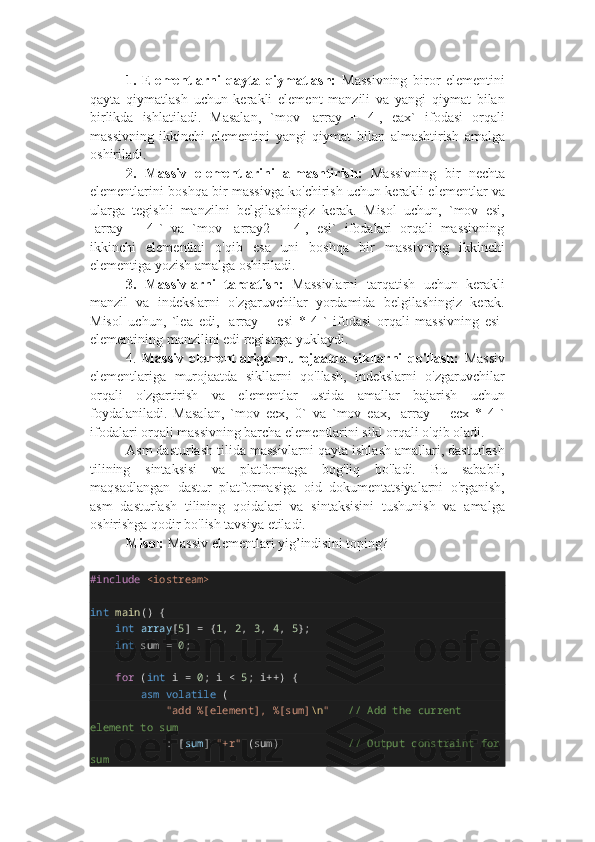 1.   Elementlarni   qayta   qiymatlash:   Massivning   biror   elementini
qayta   qiymatlash   uchun   kerakli   element   manzili   va   yangi   qiymat   bilan
birlikda   ishlatiladi.   Masalan,   `mov   [array   +   4],   eax`   ifodasi   orqali
massivning   ikkinchi   elementini   yangi   qiymat   bilan   almashtirish   amalga
oshiriladi.
2.   Massiv   elementlarini   almashtirish:   Massivning   bir   nechta
elementlarini boshqa bir massivga ko'chirish uchun kerakli elementlar va
ularga   tegishli   manzilni   belgilashingiz   kerak.   Misol   uchun,   `mov   esi,
[array   +   4]`   va   `mov   [array2   +   4],   esi`   ifodalari   orqali   massivning
ikkinchi   elementini   o'qib   esa   uni   boshqa   bir   massivning   ikkinchi
elementiga yozish amalga oshiriladi.
3.   Massivlarni   tarqatish:   Massivlarni   tarqatish   uchun   kerakli
manzil   va   indekslarni   o'zgaruvchilar   yordamida   belgilashingiz   kerak.
Misol   uchun,   `lea   edi,   [array   +   esi   *   4]`   ifodasi   orqali   massivning   esi-
elementining manzilini edi registrga yuklaydi.
4.   Massiv   elementlariga   murojaatda   sikllarni   qo'llash:   Massiv
elementlariga   murojaatda   sikllarni   qo'llash,   indekslarni   o'zgaruvchilar
orqali   o'zgartirish   va   elementlar   ustida   amallar   bajarish   uchun
foydalaniladi.   Masalan,   `mov   ecx,   0`   va   `mov   eax,   [array   +   ecx   *   4]`
ifodalari orqali massivning barcha elementlarini sikl orqali o'qib oladi.
Asm dasturlash tilida massivlarni qayta ishlash amallari, dasturlash
tilining   sintaksisi   va   platformaga   bog'liq   bo'ladi.   Bu   sababli,
maqsadlangan   dastur   platformasiga   oid   dokumentatsiyalarni   o'rganish,
asm   dasturlash   tilining   qoidalari   va   sintaksisini   tushunish   va   amalga
oshirishga qodir bo'lish tavsiya etiladi.
Misol:  Massiv elementlari yig’indisini toping?
#include   <iostream>
int   main () {
        int   array [ 5 ] = { 1 ,  2 ,  3 ,  4 ,  5 };
        int  sum =  0 ;
        for  ( int  i =  0 ; i <  5 ; i++) {
                asm   volatile  (
                        "add %[element], %[sum] \n "      // Add the current 
element to sum
                       : [ sum ]  "+r"  (sum)                      // Output constraint for
sum 