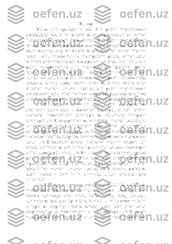 Xulosa
Xulosa   qilib   aytadigan   bo'lsak:   Ko'p   yadroli   mikroprotsessor
arxitekturalari   parallel   ishlov   berish   va   umumiy   samaradorlikni   oshirish
nuqtai   nazaridan   sezilarli   foyda   keltiradi.   Ko'p   yadroli   mikroprotsessor
ichidagi har bir yadro vazifalarni mustaqil ravishda bajarishi mumkin, bu
esa bir vaqtning o'zida ishlov berish va samaradorlikni oshirish imkonini
beradi.   Ushbu   protsessorlar   o'z   imkoniyatlarini   yanada   oshirish   uchun
ko'pincha giper-threading kabi xususiyatlarni o'z ichiga oladi. Biroq, ko'p
yadroli   protsessorlarning   to'liq   imkoniyatlaridan   foydalanish   parallel
bajarish   uchun   optimallashtirilgan   dasturiy   ta'minotni   talab   qiladi.
Bundan   tashqari,   ko'p   yadroli   protsessorlar   bir   yadroli   protsessorlarga
qaraganda   ko'proq   quvvat   iste'mol   qilishi   va   ko'proq   issiqlik   ishlab
chiqarishi   mumkin.   Umuman   olganda,   ko'p   yadroli   mikroprotsessor
arxitekturasini   qabul   qilish   hisoblash   quvvatidagi   yutuqlarga   katta   hissa
qo'shdi va zamonaviy hisoblash tizimlarida tobora kengayib bormoqda.
UNIX   operatsion   tizimi   bir   qator   muhim   xususiyatlar   va
afzalliklarni   taqdim   etadi.   U   xavfsizlikni   ta'kidlaydi,   ishonchli   kirishni
boshqarish   mexanizmlarini   ta'minlaydi   va   ma'lumotlar   himoyasini
ta'minlaydi.   UNIX   kengaytirilishi   va   ishonchliligi   jihatidan   ustundir,   bu
uni   serverlar   va   kompyuter   tizimlarini   quvvatlantirish   uchun   mashhur
tanlovga aylantiradi. Uning buyruq qatori interfeysi moslashuvchanlik va
boshqaruvni taklif etadi, ayniqsa tizim ma'murlari va texnik mutaxassislar
uchun.   UNIX   resurslarni   samarali   boshqarish   imkonini   beruvchi   turli
apparat qurilmalari va tarmoq imkoniyatlari bilan uzluksiz integratsiyani
qo‘llab-quvvatlaydi.   Biroq,   UNIXni   o'rganish   va   o'zlashtirish,   ayniqsa
yangi   boshlanuvchilar   uchun   biroz   kuch   talab   qilishi   mumkin   va
foydalanuvchilarga   qulayroq   tajriba   uchun   grafik   interfeyslarni   qo'shish
kerak   bo'lishi   mumkin.   Umuman   olganda,   UNIX   barqaror,   xavfsiz   va
kuchli   operatsion   tizim   bo'lib   qolmoqda,   u   turli   sohalarda   keng
qo'llaniladi.
UNIX   operatsion   tizimining   arxitekturasi   modullilik,   soddalik   va
moslashuvchanlikka   qaratilganligi   bilan   ajralib   turadi.   UNIX   fayl   tizimi
ierarxik   tuzilmasiga   amal   qiladi,   bunda   hamma   narsa,   jumladan,
qurilmalar   va   kataloglar   fayl   sifatida   ko'riladi.   U   mijoz-server   modelini
qo'llaydi   va   jarayonlar   o'rtasida   samarali   o'zaro   ta'sir   qilish   uchun
jarayonlararo   aloqa   mexanizmlarini   qo'llab-quvvatlaydi.   UNIX   dizayni
murakkab   vazifalarni   bajarish   uchun   qobiq   skripti   orqali   birlashtirilishi 