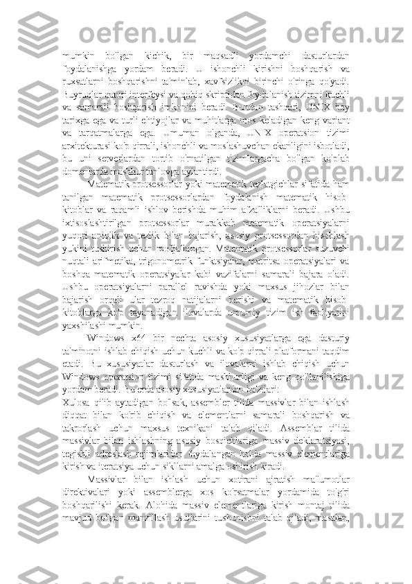 mumkin   bo'lgan   kichik,   bir   maqsadli   yordamchi   dasturlardan
foydalanishga   yordam   beradi.   U   ishonchli   kirishni   boshqarish   va
ruxsatlarni   boshqarishni   ta'minlab,   xavfsizlikni   birinchi   o'ringa   qo'yadi.
Buyruqlar qatori interfeysi va qobiq skriptidan foydalanish tizimni kuchli
va   samarali   boshqarish   imkonini   beradi.   Bundan   tashqari,   UNIX   boy
tarixga  ega va turli  ehtiyojlar  va muhitlarga mos keladigan keng  variant
va   tarqatmalarga   ega.   Umuman   olganda,   UNIX   operatsion   tizimi
arxitekturasi ko'p qirrali, ishonchli va moslashuvchan ekanligini isbotladi,
bu   uni   serverlardan   tortib   o'rnatilgan   tizimlargacha   bo'lgan   ko'plab
domenlarda mashhur tanlovga aylantirdi.
Matematik protsessorlar yoki matematik tezlatgichlar sifatida ham
tanilgan   matematik   protsessorlardan   foydalanish   matematik   hisob-
kitoblar   va   raqamli   ishlov   berishda   muhim   afzalliklarni   beradi.   Ushbu
ixtisoslashtirilgan   protsessorlar   murakkab   matematik   operatsiyalarni
yuqori   aniqlik   va   tezlik   bilan   bajarish,   asosiy   protsessordan   hisoblash
yukini   tushirish   uchun   mo'ljallangan.   Matematik   protsessorlar   suzuvchi
nuqtali   arifmetika,   trigonometrik   funktsiyalar,   matritsa   operatsiyalari   va
boshqa   matematik   operatsiyalar   kabi   vazifalarni   samarali   bajara   oladi.
Ushbu   operatsiyalarni   parallel   ravishda   yoki   maxsus   jihozlar   bilan
bajarish   orqali   ular   tezroq   natijalarni   berishi   va   matematik   hisob-
kitoblarga   ko'p   tayanadigan   ilovalarda   umumiy   tizim   ish   faoliyatini
yaxshilashi mumkin.
Windows   x64   bir   nechta   asosiy   xususiyatlarga   ega   dasturiy
ta'minotni ishlab chiqish uchun kuchli va ko'p qirrali platformani taqdim
etadi.   Bu   xususiyatlar   dasturlash   va   ilovalarni   ishlab   chiqish   uchun
Windows   operatsion   tizimi   sifatida   mashhurligi   va   keng   qo'llanilishiga
yordam beradi. Bu erda asosiy xususiyatlardan ba'zilari:
Xulosa   qilib   aytadigan   bo'lsak,   assembler   tilida   massivlar   bilan   ishlash
diqqat   bilan   ko'rib   chiqish   va   elementlarni   samarali   boshqarish   va
takrorlash   uchun   maxsus   texnikani   talab   qiladi.   Assemblar   tilida
massivlar   bilan   ishlashning   asosiy   bosqichlariga   massiv   deklaratsiyasi,
tegishli   adreslash   rejimlaridan   foydalangan   holda   massiv   elementlariga
kirish va iteratsiya uchun sikllarni amalga oshirish kiradi.
Massivlar   bilan   ishlash   uchun   xotirani   ajratish   ma'lumotlar
direktivalari   yoki   assemblerga   xos   ko'rsatmalar   yordamida   to'g'ri
boshqarilishi   kerak.   Alohida   massiv   elementlariga   kirish   montaj   tilida
mavjud   bo'lgan   manzillash   usullarini   tushunishni   talab   qiladi,   masalan, 