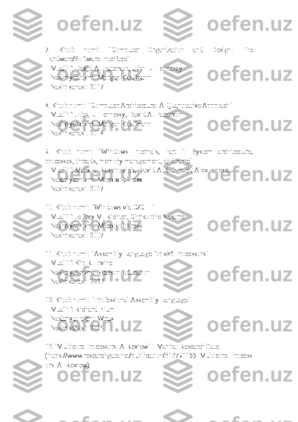 7.   Kitob   nomi:   "Computer   Organization   and   Design:   The
Hardware/Software Interface"
   Muallif: David A. Patterson, John L. Hennessy
   Nashriyot nomi: Morgan Kaufmann
   Nashr sanasi: 2017
8. Kitob nomi: "Computer Architecture: A Quantitative Approach"
   Muallif: John L. Hennessy, David A. Patterson
   Nashriyot nomi: Morgan Kaufmann
   Nashr sanasi: 2018
9.   Kitob   nomi:   "Windows   Internals,   Part   1:   System   architecture,
processes, threads, memory management, and more"
   Muallif: Mark E. Russinovich, David A. Solomon, Alex Ionescu
   Nashriyot nomi: Microsoft Press
   Nashr sanasi: 2017
10. Kitob nomi: "Windows via C/C++"
   Muallif: Jeffrey M. Richter, Christophe Nasarre
   Nashriyot nomi: Microsoft Press
   Nashr sanasi: 2007
11. Kitob nomi: "Assembly Language for x86 Processors"
   Muallif: Kip R. Irvine
   Nashriyot nomi: Pearson Education
   Nashr sanasi: 2020
12. Kitob nomi: "Professional Assembly Language"
   Muallif: Richard Blum
   Nashriyot nomi: Wrox
   Nashr sanasi: 2014
13. "Multicore Processors: A Review" - Manba: ResearchGate 
( https://www.researchgate.net/publication/313791155_Multicore_Process
ors_A_Review ) 