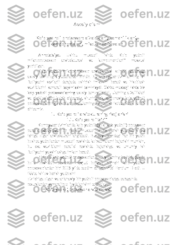 Asosiy qism
Ko ' p yadroli protsessor: afzalliklari, kamchiliklari,
kamponentalari ,  misollar va ilovalar
Annotatsiya.   Ushbu   mustaqil   ishda   Ko'p   yadroli
mikroprotsessor   arxitekturasi   va   komponentlari”   mavzusi
yoritilgan.
Ko'p   yadroli   mikroprotsessor   arxitekturasi   so'nggi   yillardagi
asosiy   texnologik   yutuqlardan   biridir.   Bu   kompyuter   tizimlarining   ish
faoliyatini   sezilarli   darajada   oshirish   imkonini   beradi   va   hisoblash
vazifalarini   samarali  taqsimlashni   ta'minlaydi.   Ushbu   mustaqil   ishda   biz	
ko'p   yadroli   protsessorlarning	 
asosiy   tamoyillarini,   ularning   afzalliklari
va   cheklovlarini   ko'rib   chiqamiz,   shuningdek,   zamonaviy   ko'p   yadroli
protsessorlarning misollarini va ularning   rivojlanish   istiqbollarini ko'rib
chiqamiz.
1. Ko'p   yadroli   arxitekturaning   rivojlanishi
1.1. Ko'p   yadroli   ta'rifi
Kompyuter tizimlarida ko'p yadroli (yoki ko'p yadroli) protsessor
parallel   ishlaydigan   bir   nechta   mustaqil   ishlov   berish   yadrolarini   o'z
ichiga   olgan   arxitekturani   anglatadi.   Bunday   tizimdagi   har   bir   yadro
boshqa   yadrolardan   mustaqil ravishda ko'rsatmalarni bajarishi mumkin,
bu   esa   vazifalarni   parallel   ravishda   bajarishga   va   umumiy   ish
faoliyatini   yaxshilashga   imkon   beradi.
Birinchi ko'p yadroli protsessorlar 2000-yillarning boshida paydo
bo'la   boshladi.   Savdoda   mavjud   bo'lgan   birinchi   ko'p   yadroli
protsessorlardan biri   2005   yilda   taqdim   etilgan   Intel   Pentium   D   edi.   U
ikkita   ishlov   berish   yadrosini
o'z   ichiga   olgan   va   an'anaviy   bir   yadroli   protsessorlarga   qaraganda  
resurslardan   samaraliroq   foydalanishni ta'minlagan
                   Ko ' p yadroli protsessor arxitekturasi 