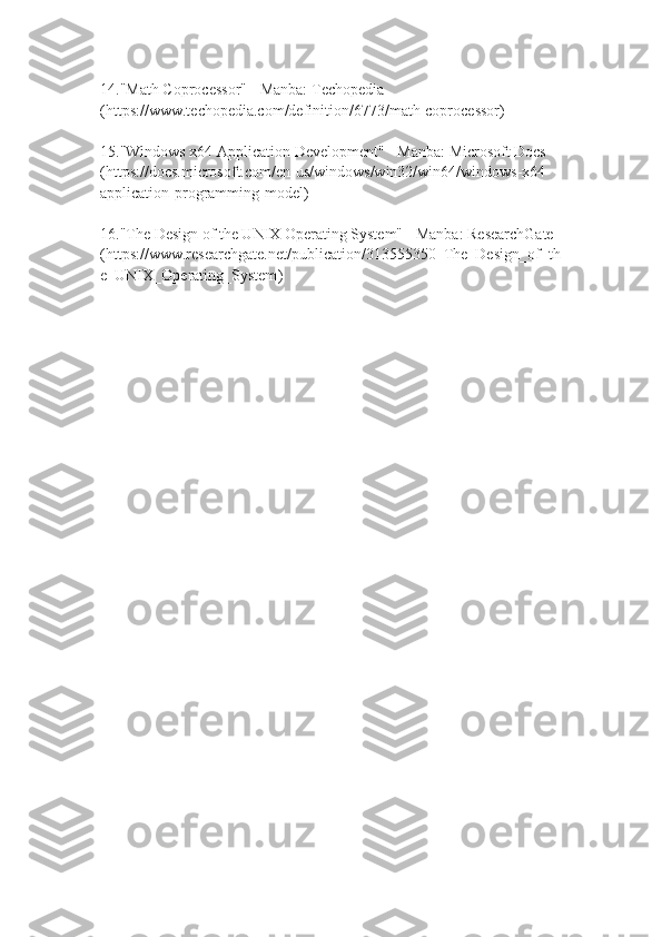 14. "Math Coprocessor" - Manba: Techopedia 
( https://www.techopedia.com/definition/6773/math-coprocessor )
15. "Windows x64 Application Development" - Manba: Microsoft Docs 
( https://docs.microsoft.com/en-us/windows/win32/win64/windows-x64-
application-programming-model )
16. "The Design of the UNIX Operating System" - Manba: ResearchGate 
( https://www.researchgate.net/publication/313555350_The_Design_of_th
e_UNIX_Operating_System ) 
