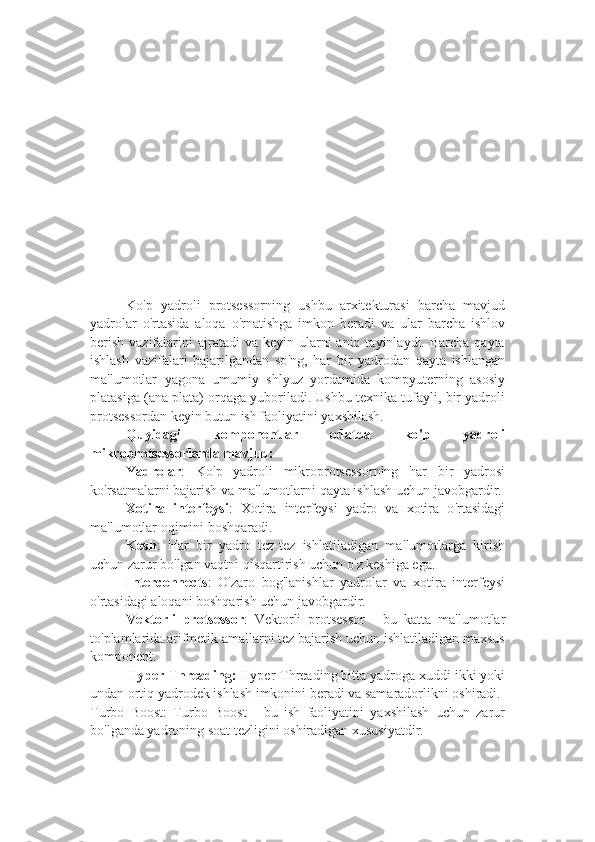 Ko ' p   yadroli   protsessorning   ushbu   arxitekturasi   barcha   mavjud
yadrolar   o ' rtasida   aloqa   o ' rnatishga   imkon   beradi   va   ular   barcha   ishlov
berish  vazifalarini  ajratadi   va keyin  ularni  aniq  tayinlaydi. Barcha  qayta
ishlash   vazifalari   bajarilgandan   so ' ng,   har   bir   yadrodan   qayta   ishlangan
ma ' lumotlar   yagona   umumiy   shlyuz   yordamida   kompyuterning   asosiy
platasiga (ana plata) orqaga yuboriladi. Ushbu texnika tufayli, bir yadroli
protsessordan keyin butun ish faoliyatini yaxshilash.
Quyidagi   komponentlar   odatda   ko ' p   yadroli
mikroprotsessorlarda mavjud:  
Yadrolar :   Ko ' p   yadroli   mikroprotsessorning   har   bir   yadrosi
ko ' rsatmalarni bajarish va ma ' lumotlarni qayta ishlash uchun javobgardir.  
Xotira   interfeysi :   Xotira   interfeysi   yadro   va   xotira   o ' rtasidagi
ma ' lumotlar oqimini boshqaradi.
Kesh :   Har   bir   yadro   tez-tez   ishlatiladigan   ma ' lumotlarga   kirish
uchun zarur bo ' lgan vaqtni qisqartirish uchun o ' z keshiga ega.
Interconnects :   O ' zaro   bog ' lanishlar   yadrolar   va   xotira   interfeysi
o ' rtasidagi aloqani boshqarish uchun javobgardir.
Vektorli   protsessor :   Vektorli   protsessor   -   bu   katta   ma ' lumotlar
to ' plamlarida arifmetik amallarni tez bajarish uchun ishlatiladigan maxsus
komponent.
Hyper-Threading:  Hyper-Threading bitta yadroga xuddi ikki yoki
undan ortiq yadrodek ishlash imkonini beradi va samaradorlikni oshiradi.
Turbo   Boost:   Turbo   Boost   -   bu   ish   faoliyatini   yaxshilash   uchun   zarur
bo ' lganda yadroning soat tezligini oshiradigan xususiyatdir. 