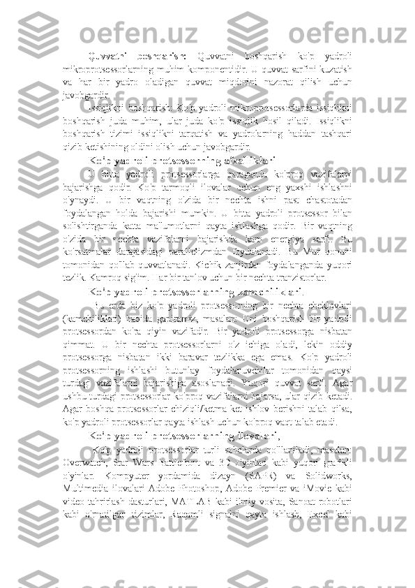 Quvvatni   boshqarish:   Quvvatni   boshqarish   ko ' p   yadroli
mikroprotsessorlarning muhim komponentidir. U quvvat sarfini  kuzatish
va   har   bir   yadro   oladigan   quvvat   miqdorini   nazorat   qilish   uchun
javobgardir.
Issiqlikni   boshqarish:   Ko ' p   yadroli   mikroprotsessorlarda   issiqlikni
boshqarish   juda   muhim,   ular   juda   ko ' p   issiqlik   hosil   qiladi.   Issiqlikni
boshqarish   tizimi   issiqlikni   tarqatish   va   yadrolarning   haddan   tashqari
qizib ketishining oldini olish uchun javobgardir.
Ko ' p yadroli protsessorning afzalliklari
U   bitta   yadroli   protsessorlarga   qaraganda   ko ' proq   vazifalarni
bajarishga   qodir.   Ko ' p   tarmoqli   ilovalar   uchun   eng   yaxshi   ishlashni
o ' ynaydi.   U   bir   vaqtning   o ' zida   bir   nechta   ishni   past   chastotadan
foydalangan   holda   bajarishi   mumkin.   U   bitta   yadroli   protsessor   bilan
solishtirganda   katta   ma ' lumotlarni   qayta   ishlashga   qodir.   Bir   vaqtning
o ' zida   bir   nechta   vazifalarni   bajarishda   kam   energiya   sarfi .   Bu
ko ' rsatmalar   darajasidagi   parallelizmdan   foydalanadi.   Bu   Mur   qonuni
tomonidan   qo ' llab-quvvatlanadi.   Kichik   zanjirdan   foydalanganda   yuqori
tezlik .  Kamroq sig ' im .  Har bir tanlov uchun bir nechta tranzistorlar .   
Ko ' p yadroli protsessorlarning kamchiliklari .
  Bu   erda   biz   ko ' p   yadroli   protsessorning   bir   nechta   cheklovlari
(kamchiliklari)   haqida   gapiramiz,   masalan:   Uni   boshqarish   bir   yadroli
protsessordan   ko ' ra   qiyin   vazifadir.   Bir   yadroli   protsessorga   nisbatan
qimmat.   U   bir   nechta   protsessorlarni   o ' z   ichiga   oladi,   lekin   oddiy
protsessorga   nisbatan   ikki   baravar   tezlikka   ega   emas.   Ko ' p   yadroli
protsessorning   ishlashi   butunlay   foydalanuvchilar   tomonidan   qaysi
turdagi   vazifalarni   bajarishiga   asoslanadi.   Yuqori   quvvat   sarfi.   Agar
ushbu turdagi protsessorlar ko ' proq vazifalarni bajarsa, ular qizib ketadi.
Agar   boshqa   protsessorlar   chiziqli/ketma-ket   ishlov   berishni   talab   qilsa,
ko ' p yadroli protsessorlar qayta ishlash uchun ko ' proq vaqt talab etadi.
Ko'p yadroli protsessorlarning ilovalari ,
  Ko'p   yadroli   protsessorlar   turli   sohalarda   qo'llaniladi,   masalan:
Overwatch,   Star   Wars   Battlefront   va   3D   o'yinlari   kabi   yuqori   grafikli
o'yinlar.   Kompyuter   yordamida   dizayn   (SAPR)   va   Solidworks,
Multimedia   ilovalari   Adobe   Photoshop,   Adobe   Premier   va   iMovie   kabi
video tahrirlash  dasturlari, MATLAB kabi  ilmiy vosita, Sanoat  robotlari
kabi   o'rnatilgan   tizimlar,   Raqamli   signalni   qayta   ishlash,   Excel   kabi 