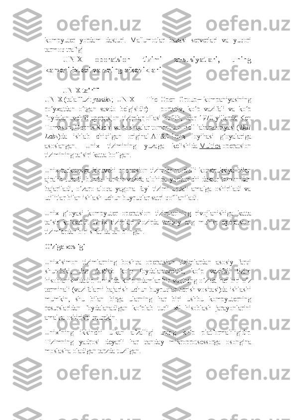 kompyuter   yordam   dasturi.   Ma'lumotlar   bazasi   serverlari   va   yuqori
tarmoq trafigi
UNIX   operatsion   tizimi   xususiyatlari,   uning
kamchiliklari va uning afzalliklari
UNIX ta'rifi
UNIX   (talaffuzi:   yuniks ;   UNIX   —   The   Open   Group [1]
  kompaniyasining
ro yxatdan   o tgan   savdo   belgisidir)ʻ ʻ   —   portativ,   ko p   vazifali   va   ko p	ʻ ʻ
foydalanuvchili   operatsion   tizimlar   oilasi   bo lib,   ular   1970-yillarda   Ken	
ʻ
Tompson, Dennis Richi va boshqalar tomonidan Bell labaratoriyasi ( Bell
Labs )da   ishlab   chiqilgan   original   AT&T   Unix   loyihasi   g oyalariga	
ʻ
asoslangan.   Unix   tizimining   yuzaga   kelishida   Multics   operatsion
tizimining ta siri katta bo lgan.	
ʼ ʻ
Unix   turkumiga   kiruvchi   operatsion   tizimlar   modulli   konstruksiya   bilan
ajralib   turadi,   bunda   har   bir   vazifa   alohida   yordamchi   dastur   tomonidan
bajariladi,   o zaro   aloqa   yagona   fayl   tizimi   orqali   amalga   oshiriladi   va
ʻ
utilitlar bilan ishlash uchun buyruqlar satri qo llaniladi.	
ʻ
Unix   g oyasi   kompyuter   operatsion   tizimlarining   rivojlanishiga   katta	
ʻ
ta sir   ko rsatdi.   Unix   tizimlari   hozirda   tarixiy   eng   muhim   operatsion	
ʼ ʻ
tizimlardan biri sifatida tan olingan.
O'ziga xosligi
Unix simon   tizimlarning   boshqa   operatsion   tizimlardan   asosiy   farqi	
ʼ
shundaki,   ular   dastlab   ko p   foydalanuvchili,   ko p   vazifali   tizim	
ʻ ʻ
hisoblanishidadir. Unix da ko p odamlar  bir vaqtning o zida har  biri o z	
ʼ ʻ ʻ ʻ
terminali (vazifalarni bajarish uchun buyruqlar berish vositasi)da ishlashi
mumkin,   shu   bilan   birga   ularning   har   biri   ushbu   kompyuterning
resurslaridan   foydalanadigan   ko plab   turli   xil   hisoblash   jarayonlarini	
ʻ
amalga oshirishi mumkin.
Unix ning   ikkinchi   ulkan   afzalligi   uning   ko p   platformaliligidir.	
ʼ ʻ
Tizimning   yadrosi   deyarli   har   qanday   mikroprotsessorga   osongina
moslasha oladigan tarzda tuzilgan. 