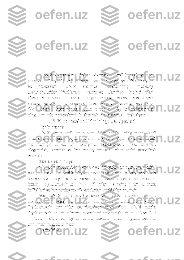     UNIX   sistemasida      fayllar     sistemasi      “joy”   (mesta)    ga       va
prosesslar   “hayot” (jizn)  ga  yega   degan  illuziya   yaratiladi.  Fayllar
va     prosesslar       UNIX     sistemasi       madelining       markaziy
tushunchalaridan     hisoblanadi.      Yadro   va       ularning         bir-biri     bilan
o‘zaro     aloqasidan           tashkil     topgan     modul       sastavi     tasvirlangan
sistema     yadrosi         bloksxemasi     tasvirlashgan.       Rasmda     yadroning
ikki       asosiy     komponentasi:     chap     tomonda       fayllar     podsistemasi
o‘ng  tomonda  prosesslarni   boshqarish   podsistemasi   joylashgan .
UNIX operatsion tizimining xususiyatlari
Ochiq manba
UNIX   ochiq   kodli   operatsion   tizim   bo'lib,   uning   manba   kodi
Internetda   osongina   mavjud   bo'lishini   anglatadi.   Agar   sizda   dasturlash
mahoratingiz   bo'lsa,   uni   osongina   moslashtirish,   hissa   qo'shish,
o'zgartirish,   tarqatish   va   har   qanday   maqsad   uchun   kodni   yaxshilash
mumkin.
Xavfsiz va himoya
UNIX operatsion tizimi xavfsiz va himoyalangan platformani taklif
etadi,   bu   esa   bir   nechta   foydalanuvchilarga   hech   qanday   xavfsizlik
tashvishisiz   onlayn   rejimda   server   bilan   o'zaro   aloqa   qilish   imkonini
beradi.   Foydalanuvchilar   UNIX   OS   bilan   osongina   o'zaro   aloqada
bo'lishlari va har qanday texnik xatolardan qochishlari mumkin.
Men   UNIX   to'liq   xavfsiz   emasligini   qabul   qilaman,   lekin   u
boshqalarga   nisbatan   kamroq   zaifroq.   Har   bir   dastur   administrator
foydalanuvchi   tomonidan   avtorizatsiyani   talab   qiladi.   UNIX   barcha
foydalanuvchilar uchun barcha ruxsatlarni boshqarish uchun UID va GID
ni   taqdim   etadi   va   fayllar   ushbu   ruxsatlar   orqali   foydalanuvchilar
tomonidan nazorat qilinadi.
Portativlik 