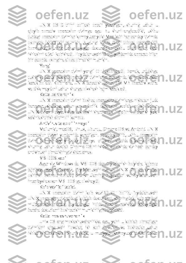 UNIX   OS   C   tilini   qo'llash   orqali   yaratilgan,   shuning   uchun   u
ajoyib   portativ   operatsion   tizimga   ega.   Bu   shuni   anglatadiki,   ushbu
turdagi operatsion tizimlar kompyuter yoki Mac kabi har qanday tizimda
osongina   ishlatilishi   mumkin.   Bugungi   kunda   C   tili   tobora   ommalashib
bormoqda,   shuning   uchun   asosan   dasturchilar   ushbu   C   tili   bilan   oson
ishlashni   afzal   ko'rishadi.   Foydalanuvchi   C   tili   yordamida   apparat   bilan
bir qatorda osongina aloqa o'rnatishi mumkin.
Yengil
UNIX  operatsion   tizimi   yengil   OT  hisoblanadi.   Demak,  uni  ishga
tushirish uchun boshqa operatsion tizimlarga qaraganda kamroq resurslar
kerak bo'ladi. Ko'pincha, UNIX tarqatish uchun 128 MB  operativ xotira
va disk maydoni uchun shunga o'xshash hajm kerak edi.
Katta barqarorlik
UNIX operatsion tizimi boshqa operatsion tizimlarga nisbatan juda
barqaror,   shuning   uchun   unumdorlik   darajasini   saqlab   qolish   uchun
UNIX tizimni qayta ishga tushirishi shart emas. Telefonni o'chirish yoki
sekinlashtirish ehtimoli kamroq.
Antivirus talab qilinmaydi
Ma'lumki, macOS, Linux, Ubuntu, Chrome OS va Android UNIX
operatsion  tizimi   yordamida   yaratilgan.  Shunday  qilib,  ushbu   operatsion
tizim   har   qanday   virusdan   himoya   qiluvchi   sifatida   afzal   ko'riladi,
shuning   uchun   dastlab   Chrome   OS   ni   ishlab   chiqishda   siz   hech   qanday
antivirusni o'rnatishingiz shart emas.
MS-DOS kabi
Agar   siz   Windows-da   MS-DOS-dan   foydalanish   bo'yicha   ko'proq
tajribaga   ega   bo'lsangiz,   foydalanuvchi   uchun   UNIX   OT   ni   amalga
oshirish   osonroq   bo'ladi,   chunki   ularning   buyruqlari   va   foydalanuvchi
interfeysi asosan MS-DOS-ga o'xshaydi.
Ko'p vazifali tabiat
UNIX   operatsion   tizimi   ko'p   vazifali   OT   bo'lib,   foydalanuvchi
UNIX operatsion tizimidagi ko'plab dasturlarni, shuningdek, ko'p turdagi
multiprotsessorlardan   foydalangan   holda   parallel   ravishda   ishlaydigan
barcha dasturlarni boshqarishi mumkinligini anglatadi.
Katta moslashuvchanlik
Unix   OS   eng   moslashuvchanlikka   ega,   ya'ni   u   ko'plab   o'rnatilgan
tizimlarni   ajratuvchi   ilovalar,   ish   stoli   ilovalari   va   boshqalar   uchun
ishlatilishi   mumkin.   Shuningdek,   u   muayyan   kompyuter   tizimi   uchun 