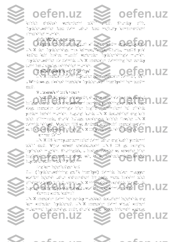 ko'plab   cheklash   variantlarini   taklif   qiladi.   Shunday   qilib,
foydalanuvchilar   faqat   tizim   uchun   faqat   majburiy   komponentlarni
o'rnatishlari mumkin.
Ko'p Variantlarga ega
Bu   yerda   UNIX   OS   ning   turli   xil   turlari   taqdim   etilgan,   agar   siz
UNIX   dan   foydalanishga   mos   kelmasa,   Linux,   Ubuntu,   macOS   yoki
Redhat   kabi   boshqa   muqobil   variantdan   foydalanishingiz   mumkin.
Foydalanuvchilar   o'z   tizimida   UNIX   operatsion   tizimining   har   qanday
turini bepul amalga oshirishlari mumkin.
Grafik foydalanuvchi interfeysi
UNIX operatsion tizimi buyruqlar qatori operatsion tizimidir, lekin
u Windows-ga o'xshash interaktiv foydalanuvchi interfeysini ham taqdim
etadi.
Mutaxassisni topish oson
UNIX OS 50 yildan ortiqroqdir, shuning uchun siz bozorda mavjud
bo'lgan ko'plab ishlab chiquvchilarni osongina yollashingiz mumkin. Ular
sizga   operatsion   tizimingiz   bilan   bog'liq   muammolarni   hal   qilishda
yordam   berishi   mumkin.   Bugungi   kunda   UNIX   dasturchilari   eng   ko'p
talab   qilinmoqda,   chunki   bulutga   asoslangan   ko'plab   ilovalar   UNIX
tizimida ishlaydi.  Masalan:   iOS va  Android kabi   mobil   operatsion  tizim
va boshqa onlayn serverlar ham UNIX OS yordamida ishlab chiqilgan.
Tarmoq tizimi
UNIX OS kompyuter tarmoqlari tizimi uchun eng kuchli yordamni
taklif   etadi.   Mijoz   serveri   arxitekturasini   UNIS   OS   ga   osongina
loyihalash   mumkin.   Shuningdek,   u   boshqa   tizimlar   va   serverlar   bilan
bog'lanish   uchun   pochta,   telnet,   ssh,   ip   va   boshqalar   kabi   ko'plab
buyruqlar qatorini taklif qiladi.
Eng kam bajariladigan kod
GUI   (foydalanuvchining   grafik   interfeysi)   tizimida   ba'zan   muayyan
vazifani   bajarish   uchun   sichqonchani   bir   necha   marta   bosishni   talab
qilishimiz kerak bo'ladi, ammo UNIX ning ushbu bosqichida biz CLI-da
buyruqni osongina yozishimiz va bu vazifani bajarishimiz mumkin.
Kamroq xotira iste'moli
UNIX operatsion tizimi har qanday murakkab dasturlarni bajarishda eng
kam   xotiradan   foydalanadi.   UNIX   operatsion   tizimi   virtual   xotirani
mukammal   boshqarishga   qodir,   chunki   virtual   xotira   birlamchi   xotiraga 