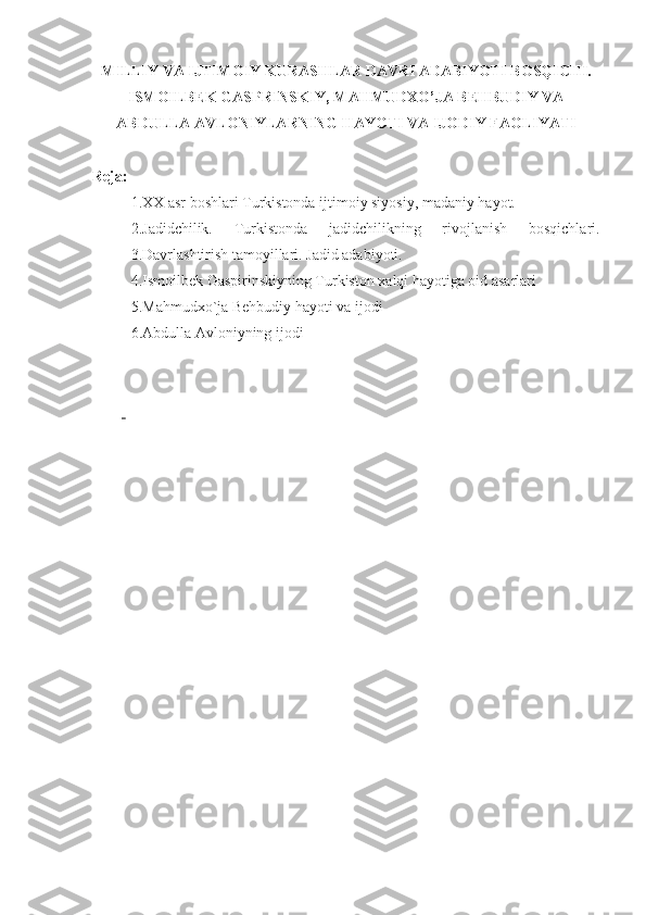 MILLIY VA IJTIMOIY KURASHLAR DAVRI ADABIYOTI BOSQICHI .
ISMOILBEK GASPRINSKIY, MAHMUDXO’JA BEHBUDIY VA
ABDULLA AVLONIYLARNING H AYOTI VA IJODIY FAOLIYATI
Reja:
1.XX asr boshlari Turkistonda ijtimoiy siyosiy, madaniy hayot.
2.Jadidchilik.   Turkistonda   jadidchilikning   rivojlanish   bosqichlari.
3.Davrlashtirish tamoyillari. Jadid adabiyoti.
4.Ismoilbek Gaspirinskiyning Turkiston xalqi hayotiga oid asarlari
5.Mahmudxo`ja Behbudiy hayoti va ijodi
6.Abdulla Avloniyning ijodi
  