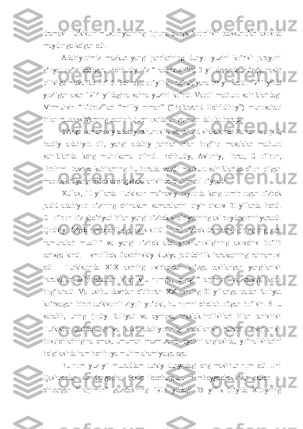 dramasi   Turkiston   muxtoriyatining   fojiona   qonga   botirilishi   taassurotlari   asosida
maydonga kelgan edi.
Adabiyotimiz   mazkur   yangi   janrlarining   dunyo   yuzini   ko‘rish   jarayoni
g‘oyat   og‘ir   kechgan.   Behbudiy   o‘z   “Padarkush”ini   2   yil   deganda   zo‘rg‘a   nashr
qilishga muvaffaq bo‘ldi. Sahnaga qo‘yilishi  uchun yana bir  yil ketdi. 1911 yilda
yozilgan   asar   1914   yildagina   sahna   yuzini   ko‘rdi.   Vaqtli   matbuot   sahifalaridagi
Mirmuhsin   “E’tiroz”lari   “milliy   roman”   (“Befarzand   Ochildiboy”)   munosabati
bilan mutaassiblarning qattiq hujumi ostida qolganidan dalolat beradi.
YAngi   zamonaviy   adabiyotshunoslik   va   tanqid   shakllandi.   Zamon   va   ijod,
badiiy   adabiyot   tili,   yangi   adabiy   janrlar   bilan   bog‘liq   masalalar   matbuot
sahifalarida   keng   muhokama   qilindi.   Behbudiy,   Avloniy,   Fitrat,   CHo‘lpon,
Ibrohim   Davron   kabilarning   bu   borada   vaqtli   matbuot   sahifalarida   e’lon   qilgan
maqolalari yangi estetikaning shakllanishida muhim rol o‘ynadi.
Xullas,   10-yillarda   Turkiston   ma’naviy   hayotida   keng   tomir   otgan   o‘zbek
jadid   adabiyoti   o‘zining   chinakam   samaralarini   qiyin-qistov   20-yillarda   berdi.
CHo‘lpon o‘z she’riyati bilan yangi o‘zbek she’riyatining asl poydevorini yaratdi.
Qodiriy o‘zbek romanchiligiga asos soldi. Fitrat o‘zbek dramachiligining eng sara
namunalari   muallifi   va   yangi   o‘zbek   adabiyotshunosligining   asoschisi   bo‘lib
tarixga   kirdi.     Ismoilbek   Gasprinskiy   Rusiya   jadidchilik   harakatining   rahnamosi
edi.     Turkistonda   X1X   asrning   oxirlaridan   ko‘zga   tashlangan   yangilanish
harakatlari   ko‘p   jihatlari   bilan   shu   nomga,   uning   “Tarjimon”   gazetasiga   kelib
bog‘lanadi.   Va   ushbu   davrdan   e’tiboran   XX   asrning   20-yillariga   qadar   faoliyat
ko‘rsatgan   biror   turkistonli   ziyoli   yo‘qki,   bu   nomni   chetlab   o‘tgan   bo‘lsin.   SHu
sababli,   uning   ijodiy   faoliyati   va   ayniqsa,   maslak-intilishlari   bilan   tanishish
Turkiston   jadidchiligi   va   jadid   adabiyotining   shakllanish   hamda     rivojlanish
bosqichlarinigina   emas,   umuman   mazmun-mohiyatini   anglashda,   yo‘nalishlarini
belgilashda ham benihoya muhim ahamiyatga ega.
Bu   nom   yuz   yil   muqaddam   turkiy   dunyodagi   eng   mashhur   nom   edi.   Uni
Qashqardan   Londongacha,   Sankt-Peterburgdan   Bombeygacha   bilar   edilar.   U
chiqargan   “Tarjimon”   gazetasining   1908   yildagi   25   yillik   to‘yida   Xitoyning 