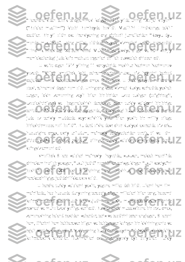 “Tarancha”sidan   tabrik   telegrammasi   kelgan.   1911   yilda   uning   “Xo‘jai   sibyon”
(“Bolalar   muallimi”)   kitobi   Bombeyda   bosildi.   Muallifni   Hindistonga   taklif
etadilar.   Bir   yil   oldin   esa   Fransiyaning   eng   e’tiborli   jurnallaridan   “Revyu   dyu
monde   musulman”   uning   millat   oldidagi   buyuk   xizmatlari   uchun   nomzodini
“Tinchlik   borasidagi   Xalqaro   Nobel   Mukofoti”ga   tavsiya   qilgan   va   buni   xorijiy
mamlakatlardagi juda ko‘p matbuot organlari qo‘llab-quvvatlab chiqqan edi.
  U   vafot   etgan   1914   yilning   11   sentyabrida   mashhur   Narimon   Narimonov
yozadi:   “Millat   Ismoilbek   kabi   qahramonlarini   unutsa,   o‘z   hayotini   barbod
etajakdir” .     Bu   balandparvoz   gap   emas.   Dalil-tarix.   U   tirikligidayoq   millatning
otasi, rahnamosi degan nom oldi. Uning eng katta xizmati Rusiya sarhadida yashab
turgan,   lekin   zamonning   zayli   bilan   bir-biridan   uzoq   tushgan   (to‘g‘rirog‘i,
uzoqlashtirilgan)   va     begonalashish   darajasiga   etgan   turkiy   xalqlarni   bir-biriga
tanitdi.   Behbudiy   so‘zlari   bilan   aytganda,   “Rusiyadagi   butun   turk-tatar   xalqlarini
juda   oz   tarixiy   muddatda   xayr-xo‘shlik   yo‘li   bilan   yaxlit   bir   milliy   oilaga
birlashtirmoqqa noil bo‘ldi”. Bu dard o‘sha davr chor Rusiyasi  asoratida o‘z erku
huquqigina   emas,   asriy   urf-udum,   ma’naviy   qadriyatlaridan   tortib,   til   va     din-
e’tiqodigacha   unutishga   mahkum   qilingan   turkiy   xalqlarning   eng   katta   dardi,
so‘ngsiz armoni edi. 
Ismoilbek   SHarq   xalqlari   ma’naviy     hayotida,   xususan,   maktab-maorifida
chinakam inqilob yasagan, “usuli jadid” nomi bilan tarixga kirgan “usuli savtiya”ni
boshlab   berdi.   XX   asr   SHarqining   eng   mashhur,   eng   taraqqiyparvar
harakatchiligiga jadidchilikka asos soldi. 
U   barcha   turkiy   xalqlarni   yaxlit,   yagona   millat   deb   bildi.   Ularni   ham   ilm-
ma’rifatda,  haq-huquqda  dunyoning  taraqqiy  qilgan  millatlari   bilan  teng,  baqamti
ko‘rmoqni   orzu   qildi.   Butun   aqli-vujudini   mana   shu   muqaddas   ishga-millatning
ravnaqi va muhofazasi yo‘liga sarf etdi. Bu shunchaki mutaassibona bir orzu emas,
zamonasining baland-pastidan xabardor, tarix va taqdirini teran anglagan, SHarqni
ham, G‘arbni ham babbaravar bilgan va babbaravar ko‘rgan bir kishining aniq va
rejali   xatti-harakati   edi.   Afsuski,   uning   bu   ishlarida   ayrim   “do‘stlar”i   shakkoklik,
kofirparastlik   ko‘rdilar.   Dushmanlari   esa   unga   siyosiy   ayb   qo‘ydilar.   Turkiy 