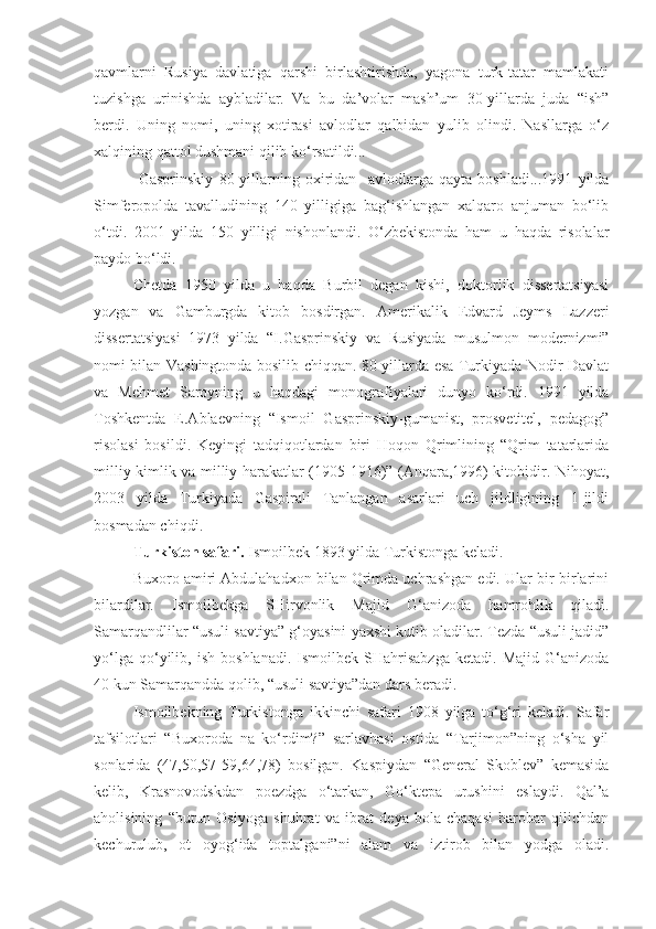 qavmlarni   Rusiya   davlatiga   qarshi   birlashtirishda,   yagona   turk-tatar   mamlakati
tuzishga   urinishda   aybladilar.   Va   bu   da’volar   mash’um   30-yillarda   juda   “ish”
berdi.   Uning   nomi,   uning   xotirasi   avlodlar   qalbidan   yulib   olindi.   Nasllarga   o‘z
xalqining qattol dushmani qilib ko‘rsatildi...
  Gasprinskiy   80-yillarning   oxiridan     avlodlarga   qayta   boshladi...1991   yilda
Simferopolda   tavalludining   140   yilligiga   bag‘ishlangan   xalqaro   anjuman   bo‘lib
o‘tdi.   2001   yilda   150   yilligi   nishonlandi.   O‘zbekistonda   ham   u   haqda   risolalar
paydo bo‘ldi.
C h etda   1950   yilda   u   haqda   Burbil   degan   kishi,   doktorlik   dissertatsiyasi
yozgan   va   Gamburgda   kitob   bosdirgan.   Amerikalik   Edvard   Jeyms   Lazzeri
dissertatsiyasi   1973   yilda   “I.Gasprinskiy   va   Rusiyada   musulmon   modernizmi”
nomi bilan Vashingtonda bosilib chiqqan. 80-yillarda esa Turkiyada Nodir Davlat
va   Mehmet   Saroyning   u   haqdagi   monografiyalari   dunyo   ko‘rdi.   1991   yilda
Toshkentda   E.Ablaevning   “Ismoil   Gasprinskiy-gumanist,   prosvetitel,   pedagog”
risolasi   bosildi.   Keyingi   tadqiqotlardan   biri   Hoqon   Qrimlining   “Qrim   tatarlarida
milliy kimlik va milliy harakatlar (1905-1916)” (Anqara,1996) kitobidir. Nihoyat,
2003   yilda   Turkiyada   Gaspirali   Tanlangan   asarlari   uch   jildligining   1-jildi
bosmadan chiqdi .
Turkiston safari.  Ismoilbek 1893 yilda Turkistonga keladi. 
Buxoro amiri Abdulahadxon bilan Qrimda uchrashgan edi. Ular bir-birlarini
bilardilar.   Ismoilbekga   SHirvonlik   Majid   G‘anizoda   hamrohlik   qiladi.
Samarqandlilar “usuli savtiya” g‘oyasini yaxshi kutib oladilar. Tezda “usuli jadid”
yo‘lga   qo‘yilib,   ish   boshlanadi.   Ismoilbek  SHahrisabzga   ketadi.   Majid   G‘anizoda
40 kun Samarqandda qolib, “usuli savtiya”dan dars beradi.
Ismoilbekning   Turkistonga   ikkinchi   safari   1908   yilga   to‘g‘ri   keladi.   Safar
tafsilotlari   “Buxoroda   na   ko‘rdim?”   sarlavhasi   ostida   “Tarjimon”ning   o‘sha   yil
sonlarida   (47,50,57-59,64,78)   bosilgan.   Kaspiydan   “General   Skoblev”   kemasida
kelib,   Krasnovodskdan   poezdga   o‘tarkan,   Go‘ktepa   urushini   eslaydi.   Qal’a
aholisining   “butun   Osiyoga   shuhrat   va   ibrat   deya   bola-chaqasi   barobar   qilichdan
kechurulub,   ot   oyog‘ida   toptalgani”ni   alam   va   iztirob   bilan   yodga   oladi. 