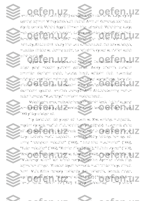 Ismoilbekni YAngi Buxoro (Kogon) stansiyasida amir odamlari va Rusiya siyosiy
agentligi tarjimoni Mirhaydarbek kutib oladilar. Amir uni Karmanaga taklif etadi.
Ziyofat   asnosida   Valiahd   Sayyid   Olimxon   bilan   uchrashadi.   Valiahdning   Rusiya
matbuotini   muntazam   o‘qib   borishini,   dunyo   voqealaridan  xabardorligini   ko‘radi.
Samarqandga   o‘tadi.   “Usuli   jadid”   maktablari   bilan   tanishadi.   Mahmudxo‘ja
Behbudiy, Abdulqodir SHakuriy bilan uzoq suhbatlar quradi. Gap tarix va kelajak,
muqaddas   obidalar   va   ularning   taqdiri,   rus   istilochilik   siyosati   va   o‘zlikni   saqlab
qolish haqida edi.
Qaytishda   yana   Buxoroga   tushadi.   Qushbegi   Ostonaqulbek   bilan   to‘xtab
qolgan   yangi   maktabni   yuritishni   gaplashadi.   Asosiy   to‘sqinlik   qozikalon
tomonidan   ekanligini   anglab,   huzuriga   boradi,   va’dasini   oladi.   Buxorodagi
no‘g‘oylar   Ismoilbekni   mehmonga   chaqirib,   “Jamiyati   xayriya”lariga   faxriy   a’zo
qiladilar.   YAngi   ochilgan   bir   maktabni   uning   sharafiga   “Ismoiliya”   atamoqchi
ekanliklarini   aytadilar.   Ismoilbek   unamaydi.   Amir   Abdulahadxonning   marhum
padari hurmatiga “Muzaffariya” nomlashni maslahat beradi...
Maktablargina emas, madrasalar ham isloh qilinishi kerak. Iloji bo‘lsa, yangi
zamonaviy   oliy   o‘quv   yurtlari-universitetlar   qurmoq   kerak.   Ismoilbek   bu   fikrga
1885 yildayoq kelgan edi.
“Ey   davlatlular!-   deb   yozgan   edi   Buxoro   va   Xiva   xonlariga   murojaatida,-
maydoni siyosatda mag‘lub o‘lub, istiqlolni g‘oyib etdi(ngiz). Bu zamonda g‘aflat
edilursa,   maydoni   iqtisod   va   maishatda   millat   mag‘lub   tushub,   sabab   o‘lanlari
dunyo   turdiqcha   mas’ul   tutajakdir...   Ismoilbek,   badiiy   iqtidorga   ham   ega   edi.
Uning   “Farangiston   maktublari”   (1887),   “Dorur-rohat   musulmonlari”   (1889),
“Sudan maktublari” (1889), “Xotinlar o‘lkasi” (1890), “Gulbobo ziyorati” (1908),
“Arslon   qiz”,   “Kun   tug‘di”,   “Ivan   va   Sulaymon”   (1897),   “Baloyi   islom”   (1905),
“Mukolamayi   salotin”   kabi   ko‘plab   nasriy   asarlari   bor.   Ayrimlari   o‘zbek   tiliga
tarjima ham qilingan.  Voqealari deyarli hammasida muallif tilidan hikoya qilinadi.
Nomi   –Mulla   Abbos   Fransaviy-Toshkandiy.   Asli   Toshkentlik,   Evropada   o‘qigan,
sayohatni yaxshi ko‘radi.  “Mukolamai salotin” (1906) ( “Sultonlar suhbati”) Amir
Temur   haqida.   “Arslon   qiz”(1893)   SHarqiy   Turkistondagi     milliy-ozodlik 