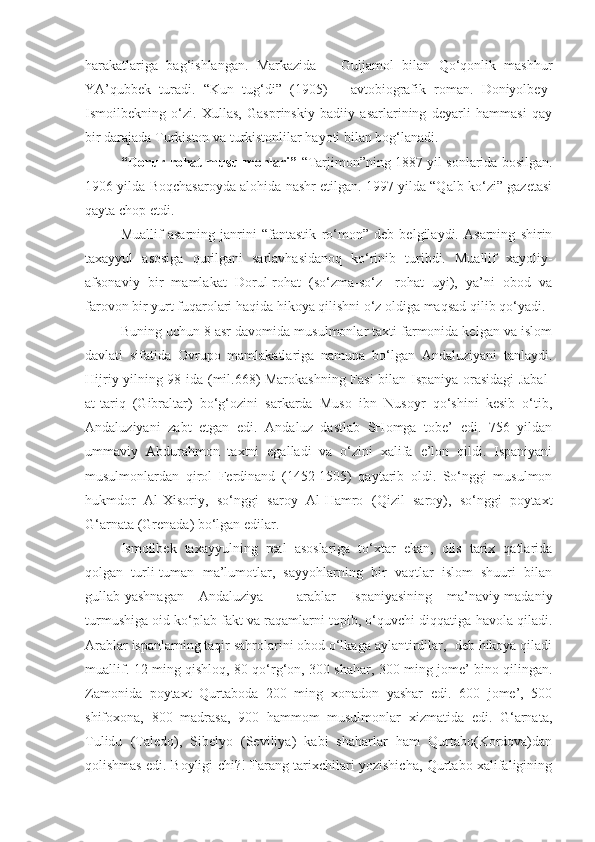 harakatlariga   bag‘ishlangan.   Markazida       Guljamol   bilan   Qo‘qonlik   mashhur
YA’qubbek   turadi.   “Kun   tug‘di”   (1905)   –   avtobiografik   roman.   Doniyolbey-
Ismoilbekning   o‘zi.   Xullas,   Gasprinskiy   badiiy   asarlarining   deyarli   hammasi   qay
bir darajada Turkiston va turkistonlilar hayoti bilan bog‘lanadi.  
“Doru r -rohat musulmonlari”  “Tarjimon”ning 1887 yil sonlarida bosilgan.
1906 yilda Boqchasaroyda alohida nashr etilgan. 1997 yilda “Qalb ko‘zi” gazetasi
qayta chop etdi.
Muallif   asarning   janrini   “fantastik   ro‘mon”   deb   belgilaydi.   Asarning   shirin
taxayyul   asosiga   qurilgani   sarlavhasidanoq   ko‘rinib   turibdi.   Muallif   xayoliy-
afsonaviy   bir   mamlakat   Dorul-rohat   (so‘zma-so‘z-   rohat   uyi),   ya’ni   obod   va
farovon bir yurt fuqarolari haqida hikoya qilishni o‘z oldiga maqsad qilib qo‘yadi.
Buning uchun 8 asr davomida musulmonlar taxti farmonida kelgan va islom
davlati   sifatida   Ovrupo   mamlakatlariga   namuna   bo‘lgan   Andaluziyani   tanlaydi.
Hijriy yilning 98 ida (mil.668) Marokashning Fasi bilan Ispaniya orasidagi Jabal-
at-tariq   (Gibraltar)   bo‘g‘ozini   sarkarda   Muso   ibn   Nusoyr   qo‘shini   kesib   o‘tib,
Andaluziyani   zabt   etgan   edi.   Andaluz   dastlab   SHomga   tobe’   edi.   756   yildan
ummaviy   Abdurahmon   taxtni   egalladi   va   o‘zini   xalifa   e’lon   qildi.   Ispaniyani
musulmonlardan   qirol   Ferdinand   (1452-1505)   qaytarib   oldi.   So‘nggi   musulmon
hukmdor   Al-Xisoriy,   so‘nggi   saroy   Al-Hamro   (Qizil   saroy),   so‘nggi   poytaxt
G‘arnata (Grenada) bo‘lgan edilar.
Ismoilbek   taxayyulning   real   asoslariga   to‘xtar   ekan,   olis   tarix   qatlarida
qolgan   turli-tuman   ma’lumotlar,   sayyohlarning   bir   vaqtlar   islom   shuuri   bilan
gullab-yashnagan   Andaluziya   -   arablar   Ispaniyasining   ma’naviy-madaniy
turmushiga oid ko‘plab fakt va raqamlarni topib, o‘quvchi diqqatiga havola qiladi.
Arablar ispanlarning taqir sahrolarini obod o‘lkaga aylantirdilar,- deb hikoya qiladi
muallif.-12 ming qishloq, 80 qo‘rg‘on, 300 shahar, 300 ming jome’ bino qilingan.
Zamonida   poytaxt   Qurtaboda   200   ming   xonadon   yashar   edi.   600   jome’,   500
shifoxona,   800   madrasa,   900   hammom   musulmonlar   xizmatida   edi.   G‘arnata,
Tulidu   (Taledo),   Sibelyo   (Seviliya)   kabi   shaharlar   ham   Qurtabo(Kordova)dan
qolishmas edi. Boyligi-chi?! Farang tarixchilari yozishicha, Qurtabo xalifaligining 