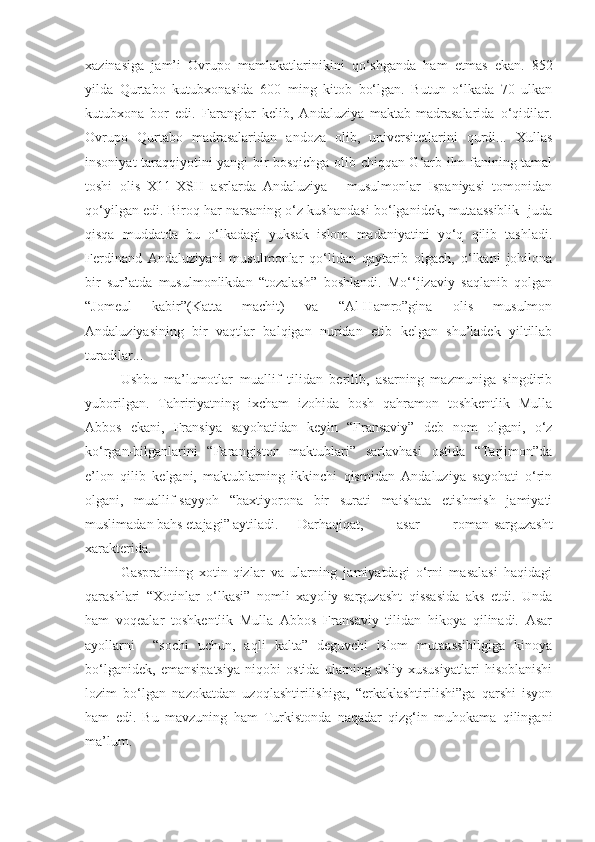 xazinasiga   jam’i   Ovrupo   mamlakatlarinikini   qo‘shganda   ham   etmas   ekan.   852
yilda   Qurtabo   kutubxonasida   600   ming   kitob   bo‘lgan.   Butun   o‘lkada   70   ulkan
kutubxona   bor   edi.   Faranglar   kelib,   Andaluziya   maktab-madrasalarida   o‘qidilar.
Ovrupo   Qurtabo   madrasalaridan   andoza   olib,   universitetlarini   qurdi...   Xullas
insoniyat taraqqiyotini yangi bir bosqichga olib chiqqan G‘arb ilm-fanining tamal
toshi   olis   X11-XSH   asrlarda   Andaluziya   -   musulmonlar   Ispaniyasi   tomonidan
qo‘yilgan edi. Biroq har narsaning o‘z kushandasi bo‘lganidek, mutaassiblik   juda
qisqa   muddatda   bu   o‘lkadagi   yuksak   islom   madaniyatini   yo‘q   qilib   tashladi.
Ferdinand   Andaluziyani   musulmonlar   qo‘lidan   qaytarib   olgach,   o‘lkani   johilona
bir   sur’atda   musulmonlikdan   “tozalash”   boshlandi.   Mo‘‘jizaviy   saqlanib   qolgan
“Jomeul   kabir”(Katta   machit)   va   “Al-Hamro”gina   olis   musulmon
Andaluziyasining   bir   vaqtlar   balqigan   nuridan   etib   kelgan   shu’ladek   yiltillab
turadilar...
Ushbu   ma’lumotlar   muallif   tilidan   berilib,   asarning   mazmuniga   singdirib
yuborilgan.   Tahririyatning   ixcham   izohida   bosh   qahramon   toshkentlik   Mulla
Abbos   ekani,   Fransiya   sayohatidan   keyin   “Fransaviy”   deb   nom   olgani,   o‘z
ko‘rgan-bilganlarini   “Farangiston   maktublari”   sarlavhasi   ostida   “Tarjimon”da
e’lon   qilib   kelgani,   maktublarning   ikkinchi   qismidan   Andaluziya   sayohati   o‘rin
olgani,   muallif-sayyoh   “baxtiyorona   bir   surati   maishata   etishmish   jamiyati
muslimadan bahs etajagi” aytiladi. Darhaqiqat,   asar   roman-sarguzasht
xarakterida. 
Gaspralining   xotin-qizlar   va   ularning   jamiyatdagi   o‘rni   masalasi   haqidagi
qarashlari   “Xotinlar   o‘lkasi”   nomli   xayoliy-sarguzasht   qissasida   aks   etdi.   Unda
ham   voqealar   toshkentlik   Mulla   Abbos   Fransaviy   tilidan   hikoya   qilinadi.   Asar
ayollarni     “sochi   uchun,   aqli   kalta”   deguvchi   islom   mutaassibligiga   kinoya
bo‘lganidek,   emansipatsiya   niqobi   ostida   ularning   asliy   xususiyatlari   hisoblanishi
lozim   bo‘lgan   nazokatdan   uzoqlashtirilishiga,   “erkaklashtirilishi”ga   qarshi   isyon
ham   edi.   Bu   mavzuning   ham   Turkistonda   naqadar   qizg‘in   muhokama   qilingani
ma’lum. 