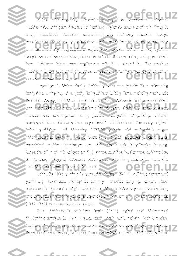 Xulosa   qilib   atganda,   I.Gaspralining   hayoti   va   sermazmun   faoliyatini
Turkistonsiz,   uning   tarixi   va   taqdiri   haqidagi   o‘ylarisiz   tasavvur   qilib   bo‘lmaydi.
Ulug‘   mutafakkir   Turkiston   xalqlarining   boy   ma’naviy   merosini   Rusiya
musulmonlari   borasidagi   yangilanish   va   islohotchilik   harakatlari   uchun   ma’naviy
omil deb biladi. Ayni paytda, butun vujudi bilan Turkiston uchun ham najot yo‘lini
izlaydi   va   buni   yangilanishda,   islohotda   ko‘radi.   SHunga   ko‘ra,   uning   qarashlari
ham   Turkiston   bilan   teran   bog‘langan   edi.   SHu   sababli   bu   fikr-qarashlar
Turkistonda   aks-sado   topdigina   emas,   turkistonlik   taraqqiyparvar   ziyolilar   uchun
dasturilamal vazifasini bajardi. 
Hayot   yo‘li .   Mahmudxo‘ja   Behbudiy   Turkiston   jadidchilik   harakatining
boniysidir. Uning hayoti va ijodiy faoliyati haqida 20-yillarda mahalliy matbuotda
Sadriddin   Ayniy,   Hoji   Muin   ibn   SHukrullo,   Laziz   Azizzoda   kabi   zamondoshlari
tomonidan   bir   qator   maqola,   xotiralar   e’lon   qilingan.   Keyingi   yillarda,   xususan,
mustaqillikka   erishilgandan   so‘ng   jadidlar   faoliyatini   o‘rganishga   qiziqish
kuchayishi   bilan   Behbudiy   ham   qayta   kashf   etila   boshlandi.   Behbudiy   tarjimai
holini   yoritishda   Hoji   Muinning   1922-23   yillarda   o‘zi   muharrirlik   qilgan
“Mehnatkashlar   tovushi”   (1922),   “Zarafshon”   (1923)   gazetalarida   chop   etgan
maqolalari   muhim   ahamiyatga   ega.   Behbudiy   haqida   70-yillardan   bugungi
kungacha   e’lon   qilinib   kelayotgan   S.Qosimov,   A.Aliev,   N.Karimov,   S.Ahmedov,
SH.Turdiev,   H.Sayyid,   N.Avazov,   Z.Ahrorova   ishlarining   barchasida   mana   shu
Hoji Muin ma’lumotlari asos qilib olinadi.
Behbudiy   1875   yilning   19   yanvarida   (hijriy   1291   10-zulhijja)   Samarqand
yaqinidagi   Baxshitepa   qishlog‘ida   ruhoniy     oilasida   dunyoga   kelgan.   Otasi
Behbudxo‘ja   Solihxo‘ja   o‘g‘li   turkistonlik,   Ahmad   YAssaviyning   avlodlaridan,
ona   tomondan   bobosi   Niyozxo‘ja   urganchlik   bo‘lib,   amir   SHohmurod   zamonida
(1780-1785) Samarqandga kelib qolgan.
Otasi   Behbudxo‘ja   vafotidan   keyin   (1894)   tog‘asi   qozi   Muhammad
Siddiqning   tarbiyasida   o‘sib   voyaga   etadi.   Arab   sarfu   nahvini   kichik   tog‘asi
Odildan   o‘rganadi.   18   yoshidan   qozixonada   mirzalik   qila   boshlaydi.   U   dastlab
Samarqand   madrasasida,   so‘ngroq   Buxoroda   tahsil   ko‘rgan.   1899-1900   yillarda 