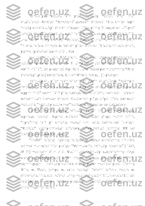 Behbudiy va matbuot. 1913   yidan   Behbudiy   matbuot   ishlari   bilan
shug‘ullanadi.   Apreldan   “Samarqand”   gazetasini   chiqaradi.   45   ta   sonidan   keyin
moddiy tanqislik tufayli chiqishi to‘xtagan. O‘sha yilning 20 avgustidan u “Oyna”
jurnalini chiqara boshlaydi. Bu suratli haftalik majalla asosan o‘zbek tilida bo‘lib,
unda   ixcham   forsiy   she’rlar,   maqolalar,   ruscha   e’lonlar   ham   berib   borilardi...
“Boshda haftada bir marta va ikkinchi yildan e’tiboran 15 kunda bir qatla chiqib,
yigirma oy chamasi davom qildi...  Kav
kaz, Tatariston, Eron, Afg‘oniston, Hindiston va Turkiyagacha tarqalar edi...
Jadidlarning   sevikli   jurnallari   edi.   SHuning   uchun   ular   tomonidan   hurmatlandi,
sevilib o‘qildi”, deb yozgan edi Ziyo Said. Jurnal redaksiyasi muharrirning YAngi
shahardagi uyida (Reshetnikov, Z; hozir Mirsaid Baraka, I ) joylashgan.
Behbudiy   shu   yillari   nashr   ishlari   bilan   qizg‘in   shug‘ullandi.   “Nashriyoti
Behbudiya”   nomi   bilan   o‘z   xususiy   nashriyotini   ochdi.   Fitratning   “Bayonoti
sayyohi   hindi”   asarini   1913   yilda   ruschaga   tarjima   qildirib,   nashr   etdi.   Turkiston
xaritasini  tuzib bosmadan chiqardi. Kutubxonani yo‘lga qo‘ydi. O‘sha davr vaqtli
matbuotida “Behbudiy kutubxonasi”haqidagi xabarlarga tez-tez duch kelasiz.
1914   yilning   29   mayida   Behbudiy   ikkinchi   bor   arab   mamlakatlariga
sayohatga   otlanadi.   Sayohat   xotiralari   har   jihatdan   g‘oyat   muhim   bo‘lib,
“Oyna”ning   1914   yil   sonlarida   mazkur   nom   ostida   peshma-pesh   bosilgan.
“Xotiralar”   adabiyotimizdagi   an’anaviy   tarixiy-memuar   janrining   XX   asr
boshidagi o‘ziga xos namunasidir. 
“O‘zAS”   haftaligi   Ingeborg   Baldaufning   mazkur   xotiralarning   olmoncha
tarjimasi  munosabati  bilan yozilgan “Mahmudxo‘ja Behbudiy Falastinda” ( 1993,
№   21)   maqolasini   e’lon   qildi.   Muallif   unda   Behbudiy   kuzatishlarining   o‘ziga
xosligi   haqida   yozgan,   adib   qalbini   o‘rtagan   eng   katta   dard   –   erk   va     ma’rifat
ekanini aytgan. Behbudiy   publitsist   sifatida   yuzlab   maqolalar   yozdi.   O‘zining
Millat   va   Vatan,   jamiyat   va   axloq   haqidagi   fikrlarini   ko‘proq   maqola   va
chiqishlarida ifoda etdi. Ba’zilar  uning  maqolalari adadini 200, boshqalar 500 deb
belgilaydilar.   Uning   barcha   yozganlari   hisoblab   chiqilmagan,   hatto
aniqlanmaganlari qancha.  