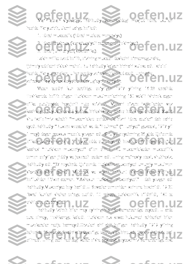 Ma’rifatdan   siyosatga.   Behbudiy   zamonasidagi   mavjud   idora   usullari
haqida fikr yuritib, ularni uchga bo‘ladi:
1. Idorai mustaqalla (idorai mutlaqa-monarxiya)
2. Idorai mashruta (konstitutsiyali parlamentli hokimiyat).
3. Idorai jumhuriyat (Respublika).
Lekin millat ozod bo‘lib, o‘zining mustaqil davlatini o‘rnatmaguncha, 
ijtimoiy adolatni tikla sh mahol . Bu Behbudiy kelgan birinchi xulosa edi.  I stiqlol 
haqida fikr yuritar ekan,  u  har qanday zo‘ravonlikni rad etadi. Uningcha, 
zo‘ravonlik g‘ayriaxloqiy, binobarin, g‘ayri i nsoniydir. 
Vatan   taqdiri   kun   tartibiga   qo‘yilgan   1917   yilning   16-23   aprelida
Toshkentda   bo‘lib   o‘tgan   Turkiston   musulmonlarining   150   vakili   ishtirok   etgan
o‘lka   qurultoyida   hayajonli   nutq   so‘zladi.   Millatni   o‘zaro   ixtiloflardan   voz
kechishga,   buyuk   maqsad   yo‘lida   birlashishga,   ittifoq   bo‘lishga   chaqirdi.   Xuddi
shu   ixtilofimiz   sababli   “mustamlakot   qoidasi   ila   bizni   idora   eturlar”   deb   ochiq
aytdi. B e hbudiy   “Buxoro voqealari va daf’i tuhmat” (“Hurriyat” gazetasi, 1917 yil
1 may) degan maxsus  maqola yozgan edi.   SHu yil noyabrning 26 sida Qo‘qonda
o‘lka   musulmonlarining   IV   favqulodda   qurultoyi   ish   boshladi.   27   noyabrga   o‘tar
kechasi   “Turkiston   muxtoriyati”   e’lon   qilindi.   Bu   mustamlakadan   mustaqillik
tomon   qo‘yilgan   jiddiy   va   jasoratli   qadam   edi.   Uning   ma’naviy   otasi,   shubhasiz,
Behbudiy edi. “27 noyabrda Qo‘qonda Turkiston muxtoriyati  umumiy musulmon
s’ezdida   e’lon   qilindi.   Muborak   va   xayrli   bo‘lsun!   Kamina   ham   majlisda
bo‘lushdan   iftixor   etaman.   YAshasun   Turkiston   muxtoriyati!”   -   deb   yozgan   edi
Behbudiy.Muxtoriyat   boy   berildi.U   Sovetlar   tomonidan   xoinona   bostirildi.   19-20
fevral   kunlari   shahar   to‘pga   tutildi.   10   mingta   turkistonlik   o‘ldirildi,   180   ta
qishloqqa o‘t qo‘yildi.
Behbudiy   iztirob   bilan   may   oyining   boshida   Samarqandga   qaytadi.   U   erda
tura   olmay,   Toshkentga   keladi.   Turkiston   rus   sovet   hukumati   rahbarlari   bilan
muzokaralar   natija   bermaydi.Orzulari   chil-chil   bo‘lgan   Behbudiy   1919   yilning
bahorida-25 martda SHahrisabzda qo‘lga olinib, sirli bir tusda Qarshi shahrida qatl
qilinadi. Uning qatli haqidagi xabar o‘sha paytdagi poytaxtimiz Samarqandga rosa 