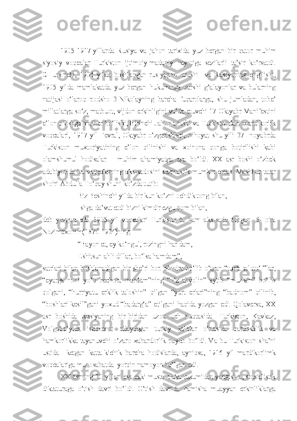 1905-1917-yillarda   Rusiya   va   jahon   tarixida   yuz   bergan   bir   qator   muhim
siyosiy   voqealar   Turkiston   ijtimoiy-madaniy   hayotiga   sezilarli   ta’sir   ko‘rsatdi.
CHunonchi,   1904   yilda   boshlangan   rus-yapon   urushi     va   Rusiyaning   engilishi,
1905   yilda   mamlakatda   yuz   bergan   hukumatga   qarshi   g‘alayonlar   va   bularning
natijasi   o‘laroq   podsho   2-Nikolayning   barcha   fuqarolarga,   shu   jumladan,   tobe’
millatlarga so‘z, matbuot, vijdon erkinligini va’da etuvchi 17 Oktyabr Manifestini
e’lon qilishga majbur bo‘lishi, Birinchi Jahon urushi va Turkistondagi mardikorlik
voqealari,   1917   yil   Fevral,   Oktyabr   o‘zgarishlari,   nihoyat   shu   yili   27     noyabrda
Turkiston   muxtoriyatining   e’lon   qilinishi   va   xoinona   qonga   botirilishi   kabi
olamshumul   hodisalar       muhim   ahamiyatga   ega   bo‘ldi.   XX   asr   boshi   o‘zbek
adabiyotida bu voqealarning aks-sadosini sezmaslik mumkin emas. Mashhur  tatar
shoiri Abdulla To‘qay shuni ko‘zda tutib:
Biz Beshinchi yilda bir kun ko‘zni ochdik tong bilan,
Ishga da’vat etdi bizni kimdir ezgu nom bilan,-
deb   yozgan   edi.   1905   yil   voqealari   Turkistonda   ham   aks-sado   topgan.   SHoira
Nozimaxonim(1870-1924)ning: 
“Bayon et, ey ko‘ngul, rozingni har dam,
Eshitsun ahli dillar, bo‘lsa hamdam”,-
satrlari bilan boshlanadigan bir she’ri bor. SHoira bo‘lib o‘tgan “turfa taloto‘f”lar,
“eyarga   noni   yo‘q   bechora   mardum”ning   “o‘z   ahvolin”   aytib   “muzlam”   bo‘lib
qolgani,   “hurriyatu   erklik   taloshin”   qilgan   “yurt   erlari”ning   “badnom”   qilinib,
“boshlari kesil”gani  yoxud “badarg‘a” etilgani haqida yozgan edi. Qolaversa, XX
asr   boshida   Rusiyaning   bir-biridan   uzoq   uch   nuqtasida   -Turkiston,   Kavkaz,
Volgabo‘yida   istiqomat   qilayotgan   turkiy   xalqlar   o‘rtasida   qardoshlik   va
hamkorlikka  tayanuvchi   o‘zaro  xabardorlik  paydo  bo‘ldi.  Va  bu  Turkiston   sha’ni
ustida     ketgan   katta-kichik   barcha   hodislarda,   ayniqsa,   1916   yil   mardikorlimk
voqealariga munosabatda  yorqin namoyon bo‘lgan edi.
XX asrning 20-yillari esa eski mustamlaka tuzumidan yangisiga, sotsialistik
diktaturaga   o‘tish   davri   bo‘ldi.   O‘tish   davrida   hamisha   muayyan   erkinliklarga 