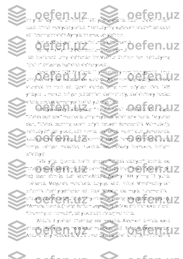 bir   yildan   keyin   ma’lum   bo‘ladi.   1920   yilning   aprelida   butun   Turkiston   motam
tutadi. O‘nlab marsiyalar yoziladi. “Behbudiyning sag‘anasini  izladim” deb atalar
edi Fitratning bir she’ri.Ayniyda bir emas, uch she’r bor.
Sani mundin buyon Turon, ko‘rolurmu, ko‘rolmasmu?
Saning mislingni Turkiston topolurmu topolmasmu?
-deb   boshlanardi   uning   she’rlaridan   biri.Mashhur   Cho‘lpon   ham   Behbudiyning
fojiali o‘ldirilganiga bag‘ishlab she’rlar yozadi.
Qarshi   shahri   1926-37   yillarda   11   yil   Behbudiy   nomi   bilan   yuritildi.   Biroq
uning   asl   qiyofasi   xalqdan   sir   saqlandi.   Adib   nomining   adabiylashtirilishi
shunchaki   bir   niqob   edi.   Qarshi   shahriga   uning   nomi   qo‘yilgan   o‘sha   1926
yildayoq   u   mansub   bo‘lgan   jadidchilikni   aksilinqilobiy,   aksilsho‘roviy   harakat
sifatida qoralash kampaniyasi boshlab yuborilgan edi.
B.A.Pyaskovskiy   1922   yildagi   “Inqilob”   jurnali   sahifalarida   e’lon   qilgan
“O‘zbek teatri tarxi” maqolasida uning maydonga kelishi tarixi haqida fikr yuritar
ekan,   “O‘zbek   teatrining   asosini   qo‘yib   beruvchi   Samarqandlik   Mahmudxo‘ja
Behbudiydir”   deb   yozadi,   adib   nomida   Toshkentda   maorif   klubi,   Samarqandda
kutubxona   va   dramtruppa,   Turkistonning   deyarli   hamma   shaharlarida   uning
nomiga   ochilgan   maktablar,   Buxoroda   esa   markaziy   bosmaxona   borligini
ta’kidlaydi.
1929   yilda   Qozonda   bosilib   chiqqan   “O‘zbek   adabiyoti”   kitobida   esa
“O‘zbek milliy adabiyotining negiz toshini Behbudiy bilan Fitrat qo‘yib berdi” (8-
bet)   degan   e’tirofga   duch   kelamiz. Abdulla   Avloniy   1878   yilning   12   iyulida
Toshkentda   Mergancha   mahallasida   dunyoga   keldi.   Bobosi   Mirne’matboy   asli
qo‘qonlik   o‘qchi-yoychilardan   edi.   Otasi   Miravlon   aka   mayda   hunarmandlik   -
to‘quvchilik   bilan   shug‘ullangan.   Piyonbozorda   (hozirgi   Navoiy   teatri   maydoni),
YArmarka bozorida (hozirgi San’at muzeyi atrofi)  bo‘z va chit bilan savdo qilardi.
“Onamning oti Fotimadir”, deb yozadi adib o‘z tarjimai holida.
Abdulla   7   yoshdan   O‘qchidagi   eski   maktabda   Akramxon   domlada   savod
chiqardi.   1890   yilda   shu   mahalladagi   madrasaga   o‘tdi.   So‘ng   SHayxontohurdagi
Abdumalikboy madrasasida Mulla Umar Oxundda tahsil ko‘rdi. Ammo tirikchilik 