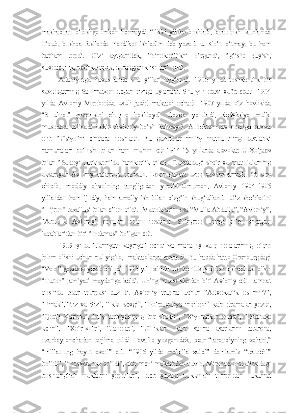 mashaqqati o‘qishga imkon bermaydi. “1891 yildan boshlab, faqat qish   kunlarida
o‘qub,   boshqa   fasllarda   mardikor   ishladim-deb   yozadi   u.   Ko‘p   o‘tmay,   bu   ham
barham   topdi.   O‘zi   aytganidek,   “binokor”likni   o‘rgandi,   “g‘isht   quyish,
suvoqchilik, pechkachilik, duradgorlik ishlari” qildi.
Adabiyotga   havas   unda   shu   yillari   uyg‘ondi.   1900   yilda   toshkentlik   bir
savdogarning   Salomatxon   degan   qiziga   uylanadi.   Shu   yili   otasi   vafot   etadi.   1904
yilda   Avloniy   Mirobodda   usuli   jadid   maktabi   ochadi.   1907   yilda   o‘z   hovlisida
“SHuhrat”   gazetasini   chiqara   boshlaydi.   Gazeta   yopiladi,   Redaksiya   mulki
musodara   qilinadi   Lekin   Avloniy   bo‘sh   kelmaydi.   A.Bektemirov   nomiga   ruxsat
olib   “Osiyo”ni   chiqara   boshladi.   Bu   gazetalar   milliy   matbuotning   dastlabki
namunalari   bo‘lishi   bilan   ham   muhim   edi.1914-15   yillarda   advokat   U.Xo‘jaev
bilan   “Sadoyi   Turkiston”da   hamkorlik   qiladi.   Gazetadagi   she’r   va   maqolalarning
aksariyati   Avloniy   qalamiga   mansub.   Lekin   gazeta   uzoq   davom   etmadi.   66   soni
chiqib,   moddiy   ahvolning   tangligidan   yo pild i.Umuman,   Avloniy   1904-1905
yillardan   ham   ijodiy,   ham   amaliy   ish   bilan   qizg‘in   shug‘ullandi.   O‘z   she’rlarini
“Hijron” taxallusi bilan e’lon qildi.  Maqolalarini esa “Mulla Abdulla”, “Avloniy”,
“Abdulla   Avloniy”   nomlari   bilan   bosdirdi.   So‘ngroq   uning   ko‘p   ishlatgan
laqablaridan biri “Indamas” bo‘lgan edi.
1909   yilda   “Jamiyati   xayriya”   ochdi   va   mahalliy   xalq   bolalarining   o‘qib
bilim olishi uchun pul yig‘ib,  maktablarga tarqatdi. Bu haqda hatto Orenburgdagi
“Vaqt” gazetasi yozib chiqdi. 1913 yil oxirida toshkentlik jadidlar tashabbusi bilan
“Turon”   jamiyati   maydonga   keldi.   Uning  muassislardan   biri   Avloniy  edi.   Jamoat
qoshida   teatr   truppasi   tuzildi.   Avloniy   truppa   uchun   “Advokatlik   osonmi?”,
“Pinak”,”Biz   va   Siz”,   “Ikki   sevgi”,   “Po‘rtugaliya   inqilobi”   kabi   dramalar   yozdi,
“Qotili   Karima”,   “Uy   tarbiyasining   bir   shakli”,   “Xiyonatkor   oilasi”,   “Badbaxt
kelin”,   “Xo‘r-xo‘r”,   “Jaholat”,   “O‘liklar”   kabi   sahna   asarlarini   tatarcha,
ozarbayjonchadan   tarjima   qildi.   Tavallo   yozganidek,   teatr   “taraqqiyning   xabari,”
“millatning   hayot   asari”   edi.   “1915   yilda   mahalla   xalqi”   domlamiz   “teatrchi”
bo‘ldi”, “masxaraboz bo‘ldi”,-deb meni maktabdan quvib, Mirobod mahallasidagi
boshlang‘ich   maktabni   yopdilar”,-   deb   yozadi   u.Ikkinchi   tomondan   hukumat 