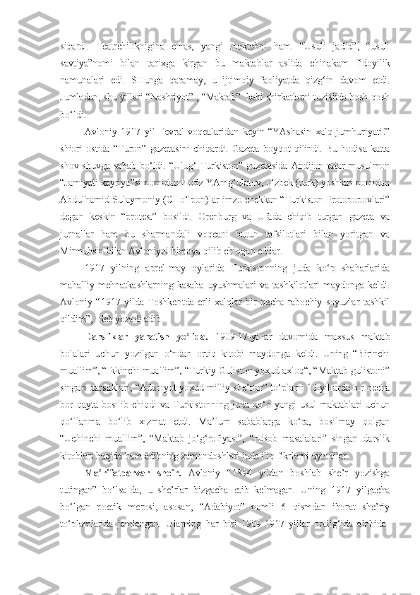 siqardi.   Teatrchiliknigina   emas,   yangi   maktabni   ham.   “Usuli   jadid”,   “usuli
savtiya”nomi   bilan   tarixga   kirgan   bu   maktablar   aslida   chinakam   fidoyilik
namunalari   edi.   SHunga   qaramay,   u   ijtimoiy   faoliyatda   qizg‘in   davom   etdi.
Jumladan, shu yillari “Nashriyot” , “Maktab”  kabi shirkatlarni tuzishda bosh-qosh
bo‘ldi. 
Avloniy   1917   yil   Fevral   voqealaridan   keyin   “YAshasin   xalq   jumhuriyati!”
shiori   ostida   “Turon”   gazetasini   chiqardi.   Gazeta   boyqot   qilindi.   Bu   hodisa   katta
shov-shuvga   sabab   bo‘ldi.  “Ulug‘   Turkiston”   gazetasida   Andijon   tatar   musulmon
“Jamiyati xayriya”si nomidan Hofiz YAmg‘ulatov, o‘zbek (turk) yoshlari nomidan
Abdulhamid Sulaymoniy (CHo‘lpon)lar imzo chekkan “Turkiston Protopopovlari”
degan   keskin   “protest”   bosildi.   Orenburg   va   Ufada   chiqib   turgan   gazeta   va
jurnallar   ham   bu   sharmandali   voqeani   butun   tafsilotlari   bilan   yoritgan   va
Mirmuhsin bilan Avloniyni himoya qilib chiqqan edilar.
1917   yilning   aprel-may   oylarida   Turkistonning   juda   ko‘p   shaharlarida
mahalliy  mehnatkashlarning  kasaba  uyushmalari  va   tashkilotlari  maydonga   keldi.
Avloniy   “1917   yilda   Toshkentda   erli   xalqlar   bir   necha   rabochiy   soyuzlar   tashkil
qildim”, -deb yozadi adib.
Darsliklar   yaratish   yo‘lida.   1909-17 - yillar   davomida   maxsus   maktab
bolalari   uchun   yozilgan   o‘ndan   ortiq   kitobi   maydonga   keldi.   Uning   “Birinchi
muallim”, “Ikkinchi muallim”, “Turkiy Guliston yoxud axloq“, “Maktab gulistoni”
singari darsliklari, “Adabiyot yoxud milliy she’rlar” to‘plami 10-yillarda bir necha
bor   qayta  bosilib chiqdi   va  Turkistonning juda  ko‘p yangi   usul   maktablari   uchun
qo‘llanma   bo‘lib   xizmat   etdi.   Ma’lum   sabablarga   ko‘ra,   bosilmay   qolgan
“Uchinchi   muallim”,   “Maktab   jo‘g‘rofiyasi”,   “Hisob   masalalari”   singari   darslik
kitoblari haqida ham adibning zamondoshlari juda iliq fikrlarni aytadilar.
Ma’rifatparvar   shoir.   Avloniy   “1894   yildan   boshlab   she’r   yozishga
tutingan”   bo‘lsa-da,   u   she’rlar   bizgacha   etib   kelmagan.   Uning   1917   yilgacha
bo‘lgan   poetik   merosi,   asosan,   “Adabiyot”   nomli   6   qismdan   iborat   she’riy
to‘plamlarida   jamlangan.   Ularning   har   biri   1909-1917   yillar   oralig‘ida   alohida- 