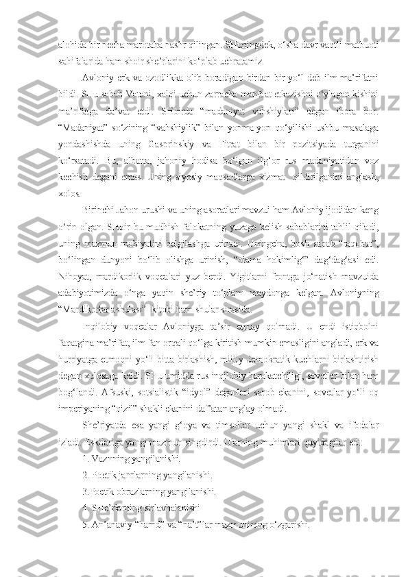 alohida bir necha marotaba nashr qilingan. SHuningdek, o‘sha davr vaqtli matbuoti
sahifalarida ham shoir she’rlarini ko‘plab uchratamiz. 
Avloniy erk va  ozodlikka  olib boradigan birdan-bir   yo‘l   deb ilm-ma’rifatni
bildi. SHu sabab Vatani, xalqi uchun zarracha manfaat etkazishni o‘ylagan kishini
ma’rifatga   da’vat   etdi.   SHoirda   “madaniyat   vahshiylari”   degan   ibora   bor.
“Madaniyat”   so‘zining   “vahshiylik”   bilan   yonma-yon   qo‘yilishi   ushbu   masalaga
yondashishda   uning   Gasprinskiy   va   Fitrat   bilan   bir   pozitsiyada   turganini
ko‘rsatadi.   Bu,   albatta,   jahoniy   hodisa   bo‘lgan   ilg‘or   rus   madaniyatidan   voz
kechish   degani   emas.   Uning   siyosiy   maqsadlarga   xizmat     qildirilganini   anglash,
xolos.
Birinchi Jahon urushi va uning asoratlari mavzui ham Avloniy ijodidan keng
o‘rin olgan. SHoir bu mudhish falokatning yuzaga kelish sabablarini  tahlil qiladi,
uning   mazmun-mohiyatini   belgilashga   urinadi.   Uningcha,   bosh   sabab   “raqobat”,
bo‘lingan   dunyoni   bo‘lib   olishga   urinish,   “olama   hokimlig‘”   dag‘dag‘asi   edi.
Nihoyat,   mardikorlik   voqealari   yuz   berdi.   Yigitlarni   frontga   jo‘natish   mavzuida
adabiyotimizda   o‘nga   yaqin   she’riy   to‘plam   maydonga   kelgan.   Avloniyning
“Mardikorlar ashulasi”  kitobi ham shular sirasida. 
Inqilobiy   voqealar   Avloniyga   ta’sir   etmay   qolmadi.   U   endi   istiqbolni
faqatgina ma’rifat, ilm-fan orqali qo‘lga kiritish mumkin emasligini angladi, erk va
hurriyatga etmoqni yo‘li bitta-birlashish, milliy demokratik kuchlarni birlashtirish
degan xulosaga keldi. SHu umidda rus inqilobiy harakatchiligi, sovetlar bilan ham
bog‘landi.   Afsuski,   sotsialistik   “idyol”   deganlari   sarob   ekanini,   sovetlar   yo‘li   oq
imperiyaning “qizil” shakli ekanini daf’atan anglay olmadi.
S h e’riyatda   esa   yangi   g‘oya   va   timsollar   uchun   yangi   shakl   va   ifodalar
izladi. Eskilariga yangi mazmun singdirdi. Ularning muhimlari quyidagilar edi:
1. Vaznning yangilanishi.
2. Poetik janrlarning yangilanishi .
3.Poetik obrazlarning yangilanishi. 
4. SHe’rlarning sirlavhalanishi
5. An’anaviy “hamd” va “na’t”lar mazmunining o‘zgarishi.  