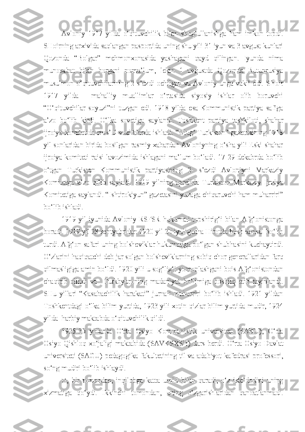 Avloniy   1917   yilda   o‘qituvchilik   bilan   shug‘ullanishga   ham   imkon   topdi.
SHoirning arxivida saqlangan pasportida uning shu yili 31 iyun va 3 avgust kunlari
Qozonda   “Bolgar”   mehmonxonasida   yashagani   qayd   qilingan.   Iyunda   nima
munosabat   bilan   borgani   noma’lum,   lekin   1   avgustda   Qozonda   Butunrusiya
musulmon   o‘qituvchilarining   2-s’ezdi   ochilgan   va   Avloniy   unga   vakil   edi.   SHoir
1917   yilda     mahalliy   muallimlar   o‘rtasida   siyosiy   ishlar   olib   boruvchi
“O‘qituvchilar   soyuzi”ni   tuzgan   edi.   1918   yilda   esa   Kommunistik   partiya   safiga
a’zo   bo‘lib   kirdi.   O‘lka   sovetiga   saylandi.   Toshkent   partiya   tashkiloti,   shahar
ijroiya komitetida mas’ul vazifalarda ishladi. “Ulug‘ Turkiston” gazetasining 1918
yil sonlaridan birida bosilgan rasmiy xabardan Avloniyning o‘sha yili Eski shahar
ijroiya komiteti  raisi  lavozimida ishlagani  ma’lum  bo‘ladi. 17-29 dekabrda bo‘lib
o‘tgan   Turkiston   Kommunistik   partiyasining   2-   s’ezdi   Avloniyni   Markaziy
Komitetga   a’zo   qilib   sayladi.   1919   yilning   aprelida   Turkiston   Markaziy   Ijroiya
Komitetiga saylandi. “Ishtirokiyun” gazetasini yuzaga chiqaruvchi ham muharriri”
bo‘lib ishladi.
1919  yil   iyunida   Avloniy  RSFSR   hukumati   topshirig‘i  bilan  Afg‘onistonga
boradi. 1919 yil 28 sentyabridan 1920 yil 20 iyuligacha Hirotda bosh konsul bo‘lib
turdi. Afg‘on safari  uning  bolsheviklar hukumatiga bo‘lgan shubha si ni kuchaytirdi.
O‘zlarini haqiqatchi deb jar solgan bolsheviklarning sobiq chor generallaridan  farq
qil masligiga amin bo‘ldi.  1920 yili u sog‘lig‘i yomonlashgani bois Afg‘onistondan
chaqirib   olindi   va     Turkbyuroning   madaniyat   bo‘limiga   boshliq   etib   tayinlandi.
SHu   yillari   “Kasabachilik   harakati”   jurnali   muharriri   bo‘lib   ishladi.   1921   yildan
Toshkentdagi o‘lka bilim yurtida, 1923 yili xotin-qizlar bilim yurtida mudir, 1924
yilda  harbiy maktabda o‘qituvchilik qildi.
1925-30   yillarda   O‘rta   Osiyo   Kommunistik   universiteti   (SAKU),   O‘rta
Osiyo  Qishloq   xo‘jaligi  maktabida  (SAVKSXSH)  dars   berdi.   O‘rta  Osiyo   Davlat
universiteti (SAGU) pedagogika fakultetining til va adabiyot kafedrasi professori,
so‘ng mudiri bo‘lib ishlaydi.
U,   bir   tomondan ,   inqilobga   katta   umid   bilan   qaradi,   o‘z   iste’dodini   uning
xizmatiga   qo‘ydi.   Ikkinchi   tomondan,   uning   o‘zgarishlaridan   qanoatlanmadi. 