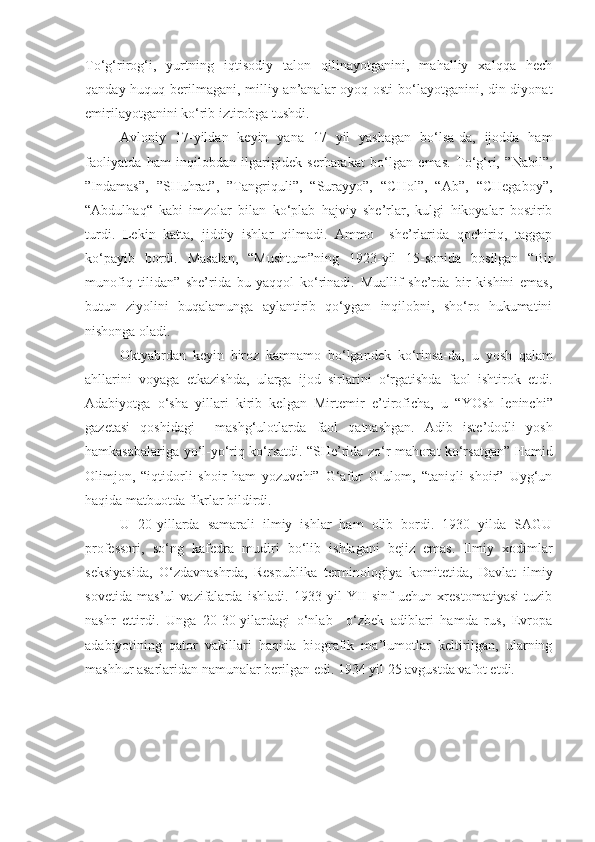 To‘g‘rirog‘i,   yurtning   iqtisodiy   talon   qilinayotganini,   mahalliy   xalqqa   hech
qanday huquq berilmagani, milliy an’analar  oyoq osti  bo‘layotganini, din-diyonat
emirilayotganini ko‘rib iztirobga tushdi. 
Avloniy   17-yildan   keyin   yana   17   yil   yashagan   bo‘lsa-da,   ijodda   ham
faoliyatda   ham   inqilobdan   ilgarigidek   serharakat   bo‘lgan   emas.   To‘g‘ri,   ”Nabil”,
”Indamas”,   ”SHuhrat”,   ”Tangriquli”,   “Surayyo”,   “CHol”,   “Ab”,   “CHegaboy”,
“Abdulhaq“   kabi   imzolar   bilan   ko‘plab   hajviy   she’rlar,   kulgi   hikoyalar   bostirib
turdi.   Lekin   katta,   jiddiy   ishlar   qilmadi.   Ammo     she’rlarida   qochiriq,   taggap
ko‘payib   bordi.   Masalan,   “Mushtum”ning   1923-yil   15-sonida   bosilgan   “Bir
munofiq   tilidan”   she’rida   bu   yaqqol   ko‘rinadi.   Muallif   she’rda   bir   kishini   emas,
butun   ziyolini   buqalamunga   aylantirib   qo‘ygan   inqilobni,   sho‘ro   hukumatini
nishonga oladi.
Oktyabrdan   keyin   biroz   kamnamo   bo‘lgandek   ko‘rinsa-da,   u   yosh   qalam
ahllarini   voyaga   etkazishda,   ularga   ijod   sirlarini   o‘rgatishda   faol   ishtirok   et di .
Adabiyotga   o‘sha   yillari   kirib   kelgan   Mirtemir   e’tiroficha,   u   “YOsh   leninchi”
gazetasi   qoshidagi     mashg‘ulotlarda   faol   qatnashgan.   Adib   iste’dodli   yosh
hamkasabalariga yo‘l-yo‘riq ko‘rsatdi. “SHe’rida zo‘r mahorat ko‘rsatgan” Hamid
Olimjon,   “iqtidorli   shoir   ham   yozuvchi”   G‘afur   G‘ulom,   “taniqli   shoir”   Uyg‘un
haqida matbuotda fikrlar bildirdi.
U   20-yillarda   samarali   ilmiy   ishlar   ham   olib   bordi.   1930   yilda   SAGU
professor i,   so‘ng   kafedra   mudir i   bo‘lib   ishla gani   bejiz   emas.   Ilmiy   xodimlar
seksiyasida,   O‘zdavnashrda,   Respublika   termin o logiya   komitetida,   Davlat   ilmiy
sovetida   mas’ul   vazifalarda   ishladi.   1933   yil   YII   sinf   uchun   xrestomatiyasi   tuzib
nashr   ettirdi.   Unga   20-30-yilardagi   o‘nlab     o‘zbek   adiblari   hamda   rus,   Evropa
adabiyotining   qator   vakillari   haqida   biografik   ma’lumotlar   keltirilgan,   ularning
mashhur asarlaridan namunalar berilgan edi. 1934 yil 25 avgustda vafot etdi. 