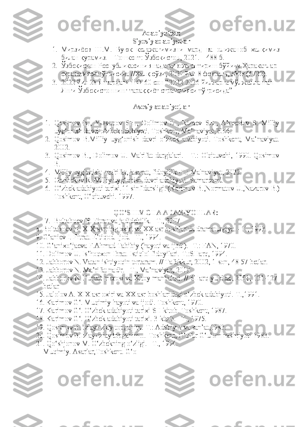Adabiyotlar:
Siyosiy adabiyotlar
1. Мирзиёев   Ш.М.   Буюк   келажагимизни   мард   ва   олижаноб   халқимиз
билан қурамиз. – Тошкент: Ўзбекистон, 2021. – 488 б.
2. Ўзбекистон Республикасини янада ривожлантириш бўйича Ҳаракатлар 
стратегияси тўғрисида //Халқ сўзи, 2021 йил 8 февраль, №28 (6722).   
3. 2022 йил 28 январдаги ПФ-60-сон “2022-2026 йилларга мўлжалланган 
Янги Ўзбекистоннинг тараққиёт стратегияси тўғрисида”
Asosiy adabiyotlar
1. Qosimov   B.,   YUsupov   SH.,   Dolimov   U.,   Rizaev   SH.,   Ahmedov   S.   Milliy
uyg‘onish davri o‘zbek adabiyoti. Toshkent, Ma’naviyat,2004 .
2. Qosimov   B.Milliy   uyg‘onish   davri   o‘zbek   adabiyoti.   Toshkent,   Ma’naviyat.
2002.
3. Qosimov B.,  Dolimov U.  Ma'rifat  darg'alari. -  T.:  O'qituvchi,  1990. Qosimov
B.
4. Milliy uyg'onish: ma'rifat, jasorat, fidoyilik.-T.: Ma'naviyat, 2002.
5. Orzibekov R. Milliy uyg‘onish davri adabiyoti. Samarqand.
6. O‘zbek adabiyoti tarixi.11 sinf darsligi. (Karimov B.,Normatov U.,Nazarov  B.)
Toshkent, O‘qituvchi. 1997.
QO‘SHIMCHA ADABIYOTLAR:
7. Boltaboev H. Fitrat va jadidchilik. –T., 2007.
8. Boltaboev H. XIX asrning oxiri va XX asr boshlarida dramaturgiya. –T., 1993.
9. G‘aniev I. Fitrat. E’tiqod. Ijod. –T., 1994.
10. G‘anixo‘jaeva F.Ahmad Tabibiy (hayoti va ijodi). -T.: FAN, 1970.
11. Dolimov U. Is’hoqxon Ibrat. Istiqlol fidoyilari.-T.:SHarq, 1994.
12. Jabborov N. Vatan ishtiyoqin tortaram. // Tafakkur, 2002, 1-son, 48-57 betlar.
13. Jabborov N. Ma’rifat nadir. –T., Ma’naviyat, 2010
14. Jabborov N. Furqat merosi va Xitoy manbalari. // SHarq yulduzi, 2001, 121-127-
betlar
15. Jalolov A. XIX asr oxiri va XX asr boshlaridagi o‘zbek adabiyoti.-T.,1991.
16. Karimov G‘. Muqimiy hayoti va ijodi.  Toshkent, 1970.
17. Karimov G‘. O‘zbek adabiyoti tarixi SH kitob.  Toshkent, 1987.
18. Karimov G‘. O‘zbek adabiyoti tarixi. 3-kitob. –T., 1975.
19. Qosimov  B . Izlay-izlay topganim.-T.: Adabiyot va san’at,1983.
20. Qosimov B.Izlay-izlay topganim… Toshkent, G‘ofur G‘ulom nashriyoti 1983.
21. Qo‘shjonov M. O‘zbekning o‘zligi. –T., 1994.
Muqimiy. Asarlar,Toshkent. G‘o 