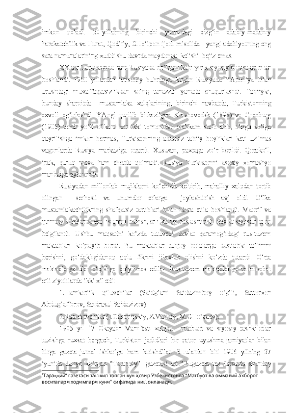 imkon   qoladi.   20-yillarning   birinchi   yarmidagi   qizg‘in   adabiy-madaniy
harakatchilik va Fitrat, Qodiriy, CHo‘lpon ijodi misolida   yangi adabiyotning eng
sara namunalarining xuddi shu davrda maydonga  kelishi  bejiz emas.  
XX asr Turkistonda ham Rusiyada bo‘lgani kabi yirik siyosiy hodisalar bilan
boshlandi.   1900   yillardan   iqtisodiy   buhronga   kirgan   Rusiyada   YAponiya   bilan
urushdagi   muvaffaqatsizlikdan   so‘ng   tanazzul   yanada   chuqurlashdi.   Tabiiyki,
bunday   sharoitda     mustamlaka   xalqlarining,   birinchi   navbatda,   Turkistonning
axvoli   og‘irlashdi.   YAngi   qurilib   bitkazilgan   Krasnovodsk   (1898)   va   Orenburg
(1905)   temir   yo‘li   o‘lkani   har   ikki   tomonidan   mahkam   siqib   olib,   o‘ngu   so‘lga
qayrilishga   imkon   bermas,   Turkistonning   adadsiz   tabiiy   boyliklari   keti   uzilmas
vagonlarda   Rusiya   markaziga   oqardi.   Xususan,   paxtaga   zo‘r   berildi.   Qorako‘l,
ipak,   quruq   meva   ham   chetda   qolmadi.   Rusiya   Turkistonni   asosiy   xomashyo
manbaiga aylantirdi.
Rusiyadan   millonlab   mujiklarni   ko‘chirib   keltirib,   mahalliy   xalqdan   tortib
olingan     serhosil   va   unumdor   erlarga     joylashtirish   avj   oldi.   O‘lka
mustamlakachilikning   shafqatsiz   tartiblari   bilan   idora   etila   boshlandi.   Maorif   va
ijtimoiy sohalarda esa  islomni buzish, erli xalqni ruslashtirish  davlat siyosati qilib
belgilandi.   Ushbu   maqsadni   ko‘zda   tutuvchi   davlat   qaramog‘idagi   rus-tuzem
maktablari   ko‘payib   bordi.   Bu   maktablar   tubjoy   bolalarga   dastlabki   ta’limni
berishni,   go‘dakligidanoq   aqlu   fikrini   jilovlab   olishni   ko‘zda   tutardi.   O‘rta
maktablarga   ular   o‘qishga   qo‘yilmas   edilar.   Rus-tuzem   maktablariga   munosabat
erli ziyolilarda ikki xil edi: 
1.Hamkorlik   qiluvchilar   (Saidg‘ani   Saidazimboy   o‘g‘li,   Sattorxon
Abdug‘afforov, Saidrasul Saidazizov).
2.Rad etuvchilar (I.Gasprinskiy, Z.Validiy, M.CHo‘qaev).
1905   yil   17   Oktyabr   Manifesti   xalqqa     matbuot   va   siyosiy   tashkilotlar
tuzishga   ruxsat   bergach,   Turkiston   jadidlari   bir   qator   uyushma-jamiyatlar   bilan
birga   gazeta-jurnal   ishlariga   ham   kirishdilar.   SHulardan   biri   1906   yilning   27
iyunida   dunyo   ko‘rgan   “Taraqqiy” 1
  gazetasi   edi.“Bugazeta   tez   fursatda   shunday
1
Тара ққ ий” газетаси ташкил топган кун ҳозир Ўзбекистонда “Матбуот ва оммавий ахборот 
воситалари ходимлари куни” сифатида нишонланади. 