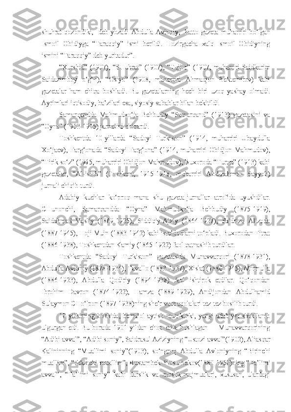 shuhrat   qozondiki,-   deb   yozadi   Abdulla   Avloniy,-   hatto   gazeta   muharriri   bo‘lgan
Ismoil   Obidiyga   “Taraqqiy”   ismi   berildi.   Hozirgacha   xalq   Ismoil   Obidiyning
ismini “Taraqqiy” deb yuritadur”.
“Xurshid”   (1907),   “SHuhrat”   (1907),   “Tujjor”   (1907,   muharriri   Saidkarim
Saidazimboy   o‘g‘li),   “Osiyo”   (1908,   muharriri   Ahmadjon   Bektemirov)   kabi
gazetalar   ham   chiqa   boshladi.   Bu   gazetalarning   hech   biri   uzoq   yashay   olmadi.
Ayrimlari iqtisodiy, ba’zilari esa, siyosiy sabablar bilan bekitildi.
Samarqandda   Mahmudxo‘ja   Behbudiy   “Samarqand”   (1913)   gazetasini   va
“Oyna” (1913-1915) jurnalini chiqardi.
Toshkentda   10-yillarda   “Sadoyi   Turkiston”   (1914,   muharriri   Ubaydulla
Xo‘jaev),   Farg‘onada   “Sadoyi   Farg‘ona”   (1914,   muharriri   Obidjon   Mahmudov),
“Tirik so‘z” (1915, muharriri Obidjon Mahmudov), Buxoroda “Turon” (1913) kabi
gazetalar,   “Al-isloh”   (Toshkent,   1915-1918,   muharriri   Abdurahmon   Sayyoh)
jurnali chiqib turdi.
Adabiy   kuchlar   ko‘proq   mana   shu   gazeta-jurnallar   atrofida   uyushdilar.
CHunonchi,   Samarqandda   “Oyna”   Mahmudxo‘ja   Behbudiy   (1875-1919),
Saidahmad   Vasliy   (1869-1925),   Siddiqiy-Ajziy   (1864-1927),   Saidrizo   Alizoda
(1887-1945), Hoji Muin (1883-1942) kabi iste’dodlarni to‘pladi. Buxorodan Fitrat
(1886-1938), Toshkentdan Kamiy (1865-1922) faol qatnashib turdilar.
Toshkentda   “Sadoyi   Turkiston”   gazetasida   Munavvarqori   (1878-1931),
Abdulla Avloniy (1878-1934), Tavallo (1883-1937), Xislat (1880-1945), Mirmulla
(1886-1923),   Abdulla   Qodiriy   (1894-1938)   faol   ishtirok   etdilar.   Qo‘qondan
Ibrohim   Davron   (1874-1922),   Hamza   (1889-1929),   Andijondan   Abdulhamid
Sulaymon CHo‘lpon (1897-1938)ning she’r va maqolalari tez-tez bosilib turdi.
10 - yillarning  boshida,   bemalol   aytish  mumkinki,  yangi  adabiyot  shakllanib
ulgurgan   edi.   Bu   borada   1901   yildan   chop   etila   boshlagan         Munavvarqorining
“Adibi avval”, “Adibi soniy”, Saidrasul Aziziyning “Ustozi avval”(1902), Aliasqar
Kalininning   “Muallimi   soniy”(1903),   so‘ngroq   Abdulla   Avloniyning   “Birinchi
muallim”, “Ikkinchi  muallim”, Rustambek  YUsufbekov(1880-1950)ning “Ta’limi
avval”,   “Ta’limi   soniy”   kabi   darslik   va   darslik-majmualari,   xususan,   ulardagi 