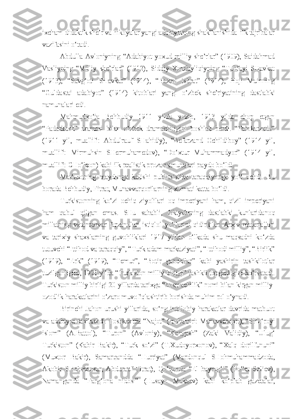 ixcham didaktik she’r va hikoyalar yangi adabiyotning shakllanishida  ilk tajribalar
vazifasini o‘tadi.
Abdulla   Avloniyning   “Adabiyot   yoxud   milliy   she’rlar”   (1909),   Saidahmad
Vasliyning   “Milliy   she’rlar”   (1912),   Sidqiy   Xondayliqiyning   “Tuhfayi   SHavkat
(1913),   “Savg‘oti   SHavkat”   (1914),   “Bazmi   ishrat”   (1914),   Hoji   Muinning
“Guldastai   adabiyot”   (1914)   kitoblari   yangi   o‘zbek   she’riyatining   dastlabki
namunalari edi.
Mahmudxo‘ja   Behbudiy   1911   yilda   yozib,   1913   yilda   chop   etgan
“Padarkush”   dramasi   bilan   o‘zbek   dramachiligini   boshlab   berdi.   “Falokatzada”
(1911   yil,   muallifi:   Abdulrauf   SHahidiy),   “Befarzand   Ochildiboy”   (1914   yil,
muallifi:   Mirmuhsin   SHermuhamedov),   “Do‘xtur   Muhammadyor”   (1914   yil,
muallifi: CHo‘lpon) kabi ilk realistik proza namunalari paydo bo‘ldi.
Matbuotning   maydonga   kelishi   publits i stika   taraqqiyotiga   yo‘l   ochdi.   Bu
borada Behbudiy, Fitrat, Munavvarqorilarning xizmati katta bo‘ldi.
Turkistonning   ko‘zi   ochiq   ziyolilari   oq   imperiyani   ham,   qizil   imperiyani
ham   qabul   qilgan   emas.   SHu   sababli,   Oktyabrning   dastlabki   kunlaridanoq
millatning   vatanparvar   farzandlari   istiqlol   yo‘llarini   qidirdilar.   Arxiv   materiallari
va   tarixiy   shaxslarning   guvohliklari   1917   yildan   o‘lkada   shu   maqsadni   ko‘zda
tutuvchi “Ittihod va taraqqiy”, “Turk adam markaziyati”, “Ittihodi milliy”, “Birlik”
(1919),   “Erk”   (1919),   “Temur”,   “Botir   gapchilar”   kabi   yashirin   tashkilotlar
tuzilganligini, 1921 yilda “Turkiston milliy birligi” tashkil topganligini ko‘rsatadi.
Turkiston milliy birligi 20-yillarda tarixga “bosmachilik” nomi bilan kirgan milliy-
ozodlik harakatlarini o‘zaro muvofiqlashtirib borishda muhim rol o‘ynadi.
Birinchi   Jahon   urushi   yillarida,   so‘ng   inqilobiy   harakatlar   davrida   matbuot
va adabiyot faollashdi. Toshkentda “Najot” (muharriri: Munavvarqori), “SHo‘royi
islom”   (A.Battol),   “Turon”   (Avloniy),   “Kengash”   (Zaki   Validiy),   “Ulug‘
Turkiston”   (Kabir   Bakir),   “Turk   so‘zi”   (T.Xudoyorxonov),   “Xalq   dorilfununi”
(Muxtor   Bakir),   Samarqandda   “Hurriyat”   (Mardonqul   SHohmuhammadzoda,
Akobir   SHohmansur,   Abdurauf   Fitrat),   Qo‘qonda   “El   bayrog‘i”   (Po‘lat   Soliev),
Namanganda   “Farg‘ona   nidosi”   (Husayn   Makaev)   kabi   ko‘plab   gazetalar, 