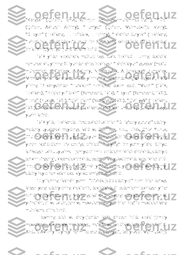 “Kengash”   (Qo‘qon,   Hamza,   Rahimjon   Hoji   Tursunmuhammad   o‘g‘li),   “YUrt”
(Qo‘qon,   Ashurali   Zohiriy),   “Hurriyat”   (Qo‘qon,   Mahmudxo‘ja   Rizoiy),
“CHayon”   (Toshkeng,   H.   To‘lakov,   I.   Tohiriy),   “Ishchilar   dunyosi”   (Toshkeng,
“Izhoril-haq       Sadriddinxo‘ja   mufti   ibn   SHarifxo‘ja   eshon)   kabi   o‘nlab   nomdagi
bir ko‘rinib, yopilgan jurnallar ko‘p bo‘ldi. 
1918   yildan   sotsialistik   matbuot   izga   tusha   boshladi.     Uning   dastlabki
namunasi shu yilning 20 iyunidan chiqa boshlagan “Ishtirokiyun” gazetasi (mas’ul
muharrirlari:   O.Klebleev,   A.Avloniy,   N.To‘raqulov,   A.Donskoy,   H.Burnashev,
Mirmuhsin)   bo‘ldi.   Gazeta   1920   yilning   19   dekabridan   “Qizil   bayroq”,   1922
yilning   13   sentyabridan   “Turkiston”   nomlarida   davom   etadi.   “Maorif”   (1918,
Toshkent),   “Bolalar   yo‘ldoshi”   (Samarqand,   1919),   “Tayoq”   (Samarqand,   1920),
“Tong” (Buxoro, 1920), “Qizil tikon” (Namangan, 1920), “Qizil yo‘l” (Toshkent,
1920),   “Kasabachilik   harakati”   (Toshkent,   1920)   kabi   umri   qisqa   jurnallar   dunyo
yuzini ko‘rdi.
1918 yilda Toshkentda Fitrat tashabbusi bilan “CHig‘atoy gurungi” adabiy-
madaniy   uyushmasi   maydonga   keldi   va   CHo‘lpon,   Botu,   Elbek,   G‘ozi   YUnus,
G‘ulom Zafariy, Mannon Uyg‘ur, Qayum Ramazon kabi fan va madaniyatimizning
yorqin   iste’dodlarini   o‘z   atrofiga   to‘pladi.   Bor-yo‘g‘i   bir   yarim   yilcha   faoliyat
ko‘rsatgan ushbu uyushma – jamiyat til-imlo qoidalarini ishlab chiqishda, adabiyot
tarixini o‘rganish, sistemalashtirishda, teatrchilikni yuksaltirishda katta ishlar qildi.
Biroq   bunday   milliy-madaniy   tiklanish   yo‘llari   tobora   yopila   bordi   va   madaniy-
adabiy hayot ham sekin-asta  siyosat izmiga tushib qoldi.
10-yillarning   ikkinchi   yarmi     “O‘zbek   jadid   adabiyoti”   nomi   bilan   tarixga
kirgan yangi  adabiyotning shakllanib, dastlabki  dadil  qadamlarini tashlagan yillar
bo‘ldi. Milliy matbuotning  maydonga kelishi bilan yangi adabiyotning mazmun va
yo‘nalishi, til va uslubi, janr va mavzulari, badiiyati bilan bog‘liq masalalar  keng
muhokama qilina bordi.
  Davrning   talab   va   ehtiyojlaridan   kelib   chiqqan   holda   sotsial-ijtimoiy
mavzularga,   zamonaviy   masalalarga,   ma’rifat   va   ozodlikka   katta   e’tibor   berildi.
Abdulla Avloniy “Oyinayi har millat erur til-adabiyot”,-deb yozadi. Mahmudxo‘ja 