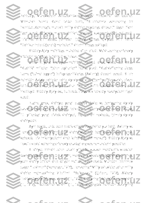 Behbudiy,   Munavvarqori   Abdurashidxonov   teatrni   “ibratxona”   deb   atadilar.
Mirmuhsin   Nomiq   Kamol   izidan   borib,   “SHoirlarimiz   zamonaning   bir
lisonidur...Zamonag‘a   munosib   milliy   she’rlar   maydonga   chiqsun!”   degan   fikrni
ilgari   suradi,   an’anviy   muammochilikni,   takallufu   suxanpardozlikni   rad   etadi.
To‘g‘ridan-to‘g‘ri   gapga,   jumladan   ijtimoiy   satiraga-hajviyaga   zo‘r   berib,
“Ochilsun intiqod (tanqid) manbalari!” shiorini o‘rtaga tashlaydi.
Siddiqiy-Ajziy   ma’rifatga   muhabbat   e’lon   qiladi.   Ma’shuqaning   an’anaviy
sifatlarini ma’rifatga ko‘chiradi va hokazo.
Biroq   10-yillar   she’riyati   ma’rifatni   maqsad   emas,   vosita   deb   bildi.
“Kuchlik”   millatlar   –“jahon   Jayhunlari”   haqida   yozdi.   “Kuchsiz”larning   ularga
luqma   (“tu’mai   tayyor”)   bo‘layotganliklariga   (Avloniy)   diqqatni   qaratdi.   SHoir
Bahriddin   Aziziy   ochiqdan-ochiq   siyosiy   tashkilot   (“jam’iyat”)lar   tuzish,   o‘zaro
ittifoq   bo‘lish   va   “jumhuriyat”   uchun   “bir   til”   bo‘lib     kurashish   lozim,   deb
hisoblaydi. Siddiqiy-Ajziy esa,  bu borada o‘ziga xos iqtisodiy nazariyalarni  ilgari
suradi.
Bugina   emas,   she’riyat   yangi   qurilajak   davlat   va   jamiyatning   siyosiy
tuzumidan   axloqiy   turmushigacha,   iqtisodidan   madaniyatigacha   qiziqdi.   Xullas,
10-   yillardagi   yangi   o‘zbek   she’riyati,   bu,   birinchi   navbatda,   ijtimoiy-siyosiy
she’riyatdir.
Ayni   paytda,   unda   qator   poetik-stilistik   o‘zgarishlar   yuz   berdi.   Avloniy   va
Hamza   ko‘pgina   she’rlarini   qadim   she’riy   vaznimiz     barmoqda   yozdilar.   Hamza
sarbastda     o‘z   imkoniyatlarini   sinab   ko‘rdi   (“SHe’ri   mansur”).   Siddiqiy-Ajziy   va
Tavallo sotsial satiraning an’anaviy aruzdagi eng sara namunalarini yaratdilar.
SHe’riyat   Birinchi   Jahon   urushi   yillarida,   xususan   mardikorlik   voqealari
davrida   g‘oyat   jonlandi.   CHunonchi,   mardikorlik   voqelariga   bag‘ishlangan   o‘nga
yaqin   she’riy   to‘plam   chop   etilgani   ma’lum.   Bular   orasida   Muhiddin   Ibrohimov
tuzgan “Loshmon” (Namangan, 1916), Hamzaning “Milliy ashuvlalar uchun milliy
she’rlar   majmuasi”ning   7-bo‘limi-   “Safsar   gul”   (Qo‘qon,   1917),   Akbariy
Toshkandiyning “Vatanga xizmat” (T., 1917), Sidqiyning “Rabotchilar namoyishi”
(T.,   1917),   “Rabotchilar   kelishi”   (T.,   1917),   shuningdek   Bahriddin   Aziziyning 