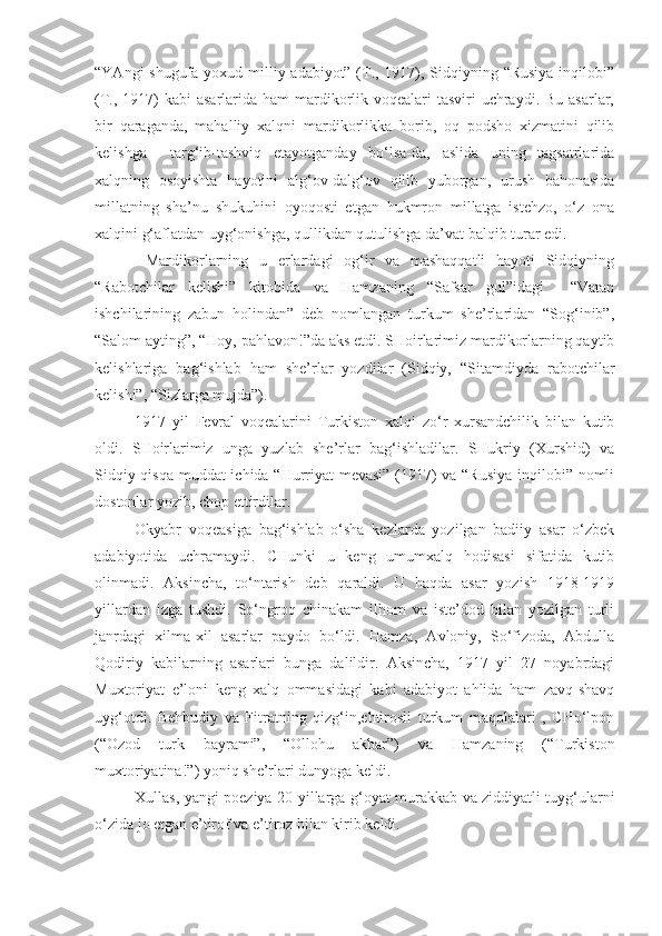 “YAngi  shugufa yoxud milliy adabiyot” (T., 1917), Sidqiyning “Rusiya  inqilobi”
(T., 1917)  kabi  asarlarida ham  mardikorlik voqealari  tasviri  uchraydi.  Bu asarlar,
bir   qaraganda,   mahalliy   xalqni   mardikorlikka   borib,   oq   podsho   xizmatini   qilib
kelishga     targ‘ib-tashviq   etayotganday   bo‘lsa-da,   aslida   uning   tagsatrlarida
xalqning   osoyishta   hayotini   alg‘ov-dalg‘ov   qilib   yuborgan,   urush   bahonasida
millatning   sha’nu   shukuhini   oyoqosti   etgan   hukmron   millatga   istehzo,   o‘z   ona
xalqini g‘aflatdan uyg‘onishga, qullikdan qutulishga da’vat balqib turar edi.
  Mardikorlarning   u   erlardagi   og‘ir   va   mashaqqatli   hayoti   Sidqiyning
“Rabotchilar   kelishi”   kitobida   va   Hamzaning   “Safsar   gul”idagi     “Vatan
ishchilarining   zabun   holindan”   deb   nomlangan   turkum   she’rlaridan   “Sog‘inib”,
“Salom ayting”, “Hoy, pahlavon!”da aks etdi. SHoirlarimiz mardikorlarning qaytib
kelishlariga   bag‘ishlab   ham   she’rlar   yozdilar   (Sidqiy,   “Sitamdiyda   rabotchilar
kelishi”, “Sizlarga mujda”).
1917   yil   Fevral   voqealarini   Turkiston   xalqi   zo‘r   xursandchilik   bilan   kutib
oldi.   SHoirlarimiz   unga   yuzlab   she’rlar   bag‘ishladilar.   SHukriy   (Xurshid)   va
Sidqiy qisqa muddat ichida “Hurriyat mevasi” (1917) va “Rusiya inqilobi” nomli
dostonlar yozib, chop ettirdilar.
Okyabr   voqeasiga   bag‘ishlab   o‘sha   kezlarda   yozilgan   badiiy   asar   o‘zbek
adabiyotida   uchramaydi.   CHunki   u   keng   umumxalq   hodisasi   sifatida   kutib
olinmadi.   Aksincha,   to‘ntarish   deb   qaraldi.   U   haqda   asar   yozish   1918-1919
yillardan   izga   tushdi.   So‘ngroq   chinakam   ilhom   va   iste’dod   bilan   yozilgan   turli
janrdagi   xilma-xil   asarlar   paydo   bo‘ldi.   Hamza,   Avloniy,   So‘fizoda,   Abdulla
Qodiriy   kabilarning   asarlari   bunga   dalildir.   Aksincha,   1917   yil   27   noyabrdagi
Muxtoriyat   e’loni   keng   xalq   ommasidagi   kabi   adabiyot   ahlida   ham   zavq-shavq
uyg‘otdi.   Behbudiy   va   Fitratning   qizg‘in,ehtirosli   turkum   maqolalari   ,   CHo‘lpon
(“Ozod   turk   bayrami”,   “Ollohu   akbar”)   va   Hamzaning   (“Turkiston
muxtoriyatina!”) yoniq she’rlari dunyoga keldi.
Xullas, yangi poeziya 20-yillarga g‘oyat murakkab va ziddiyatli tuyg‘ularni
o‘zida jo etgan e’tirof va e’tiroz bilan kirib keldi. 