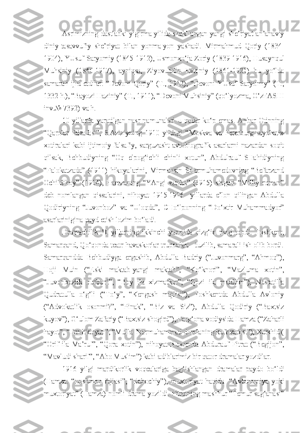 Asrimizning dastlabki  yigirma yilida shakllangan yangi she’riyat  an’anaviy
diniy-tasavvufiy   she’riyat   bilan   yonma-yon   yashadi.   Mirmahmud   Qoriy   (1834-
1904), YUsuf Saryomiy (1845-1912), Usmonxo‘ja Zoriy (1839-1916), Husaynqul
Muhsiniy   (1860-1917),   ayniqsa,   Ziyovuddin   Haziniy   (1861-1921)   bu   yo‘lda
samarali   ijld   etdilar:   “Devoni   Qoriy”   (T.,   1912),   “Devoni   YUsuf   Saryomiy”   (T.,
1332 h.), “Bayozi Haziniy” (T., 1911), “Devoni Muhsiniy” (qo‘lyozma, O‘zFASHI
inv.№ 7392) va h.
10-yillarda   yaratilgan   nasr   namunalari   u   qadar   ko‘p   emas.   Anbar   Otinning
“Qarolar   falsafasi”,   S.Aziziyning   1910   yildagi   “Moskva   va   Peterburg   sayohati»
xotiralari   kabi   ijtimoiy-falsafiy,   sarguzasht-avtobiografik   asarlarni   nazardan   soqit
qilsak,   Behbudiyning   “Oq   elpog‘ichli   chinli   xotun”,   Abdulrauf   SHahidiyning
“Falokatzada”   (1911)   hikoyalarini,   Mirmuhsin   SHermuhamedovning   “Befarzand
Ochildiboy”   (1914),   Hamzaning   “YAngi   saodat”   (1915)   singari   “Milliy   roman”
deb   nomlangan   qissalarini,   nihoyat   1915-1916     yillarda   e’lon   qilingan   Abdulla
Qodiriyning   “Juvonboz”   va   “Uloqda”,   CHo‘lponning   “Do‘xtir   Muhammadyor”
asarlarinigina qayd etish lozim bo‘ladi.
Dramachilik   10-yillarning   ikkinchi   yarmida   qizg‘in   rivoj   topdi.   Toshkent,
Samarqand, Qo‘qonda teatr havaskorlar truppalari   tuzilib, samarali ish olib bordi.
Samarqandda   Behbudiyga   ergashib,   Abdulla   Badriy   (“Juvonmarg”,   “Ahmoq”),
Hoji   Muin   (“Eski   maktab-yangi   maktab”,   “Ko‘knori”,   “Mazluma   xotin”,
“Juvonbozlik   qurboni”,   “Boy   ila   xizmatkor”,   “Qozi   ila   muallim”),   Nusratilla
Qudratulla   o‘g‘li   (“To‘y”,   “Kengash   majlisi”),   Toshkentda   Abdulla   Avloniy
(“Advokatlik   osonmi?”,   “Pinak”,   “Biz   va   Siz”),   Abdulla   Qodiriy   (“Baxtsiz
kuyov”), G‘ulom Zafariy (“Baxtsiz shogird”), Farg‘ona vodiysida Hamza (“Zaharli
hayot”, “Ilm hidoyati”, “Mulla  Normuhammad domlaning kufr xatosi”), Xurshid (
“Orif   ila   Ma’ruf”,   “Qora   xotin”),   nihoyat   Buxoroda   Abdurauf   Fitrat   (“Begijon”,
“Mavludi sharif”, “Abo Muslim”) kabi adiblarimiz bir qator dramalar yozdilar.
1916   yilgi   mardikorlik   voqealariga   bag‘ishlangan   dramalar   paydo   bo‘ldi
(Hamza:   “Loshmon   fojiasi”,   “Rabochiy”),   muxtoriyat   haqida     “Avtonomiya   yoki
muxtoriyat” (Hamza) nomli drama yozildi. Fitratning mashhur “Temur sag‘anasi” 